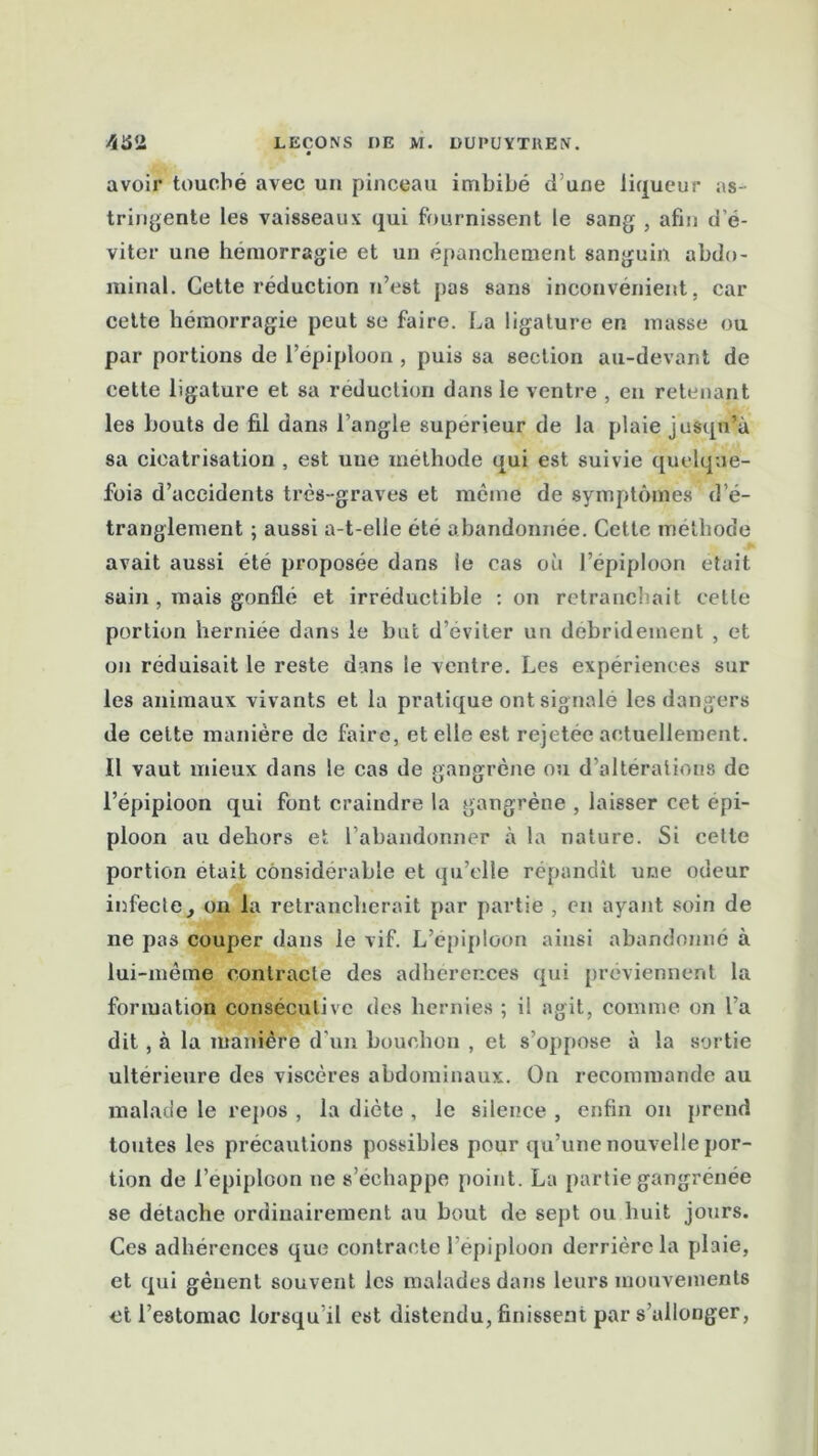 « avoir touché avec un pinceau imbibé d’une liqueur as- tringente les vaisseaux qui fournissent le sang , afin d’é- viter une hémorragie et un épanchement sanguin abdo- minal. Cette réduction n’est pas sans inconvénient, car cette hémorragie peut se faire. La ligature en musse ou par portions de l’épiploon , puis sa section au-devant de cette ligature et sa réduction dans le ventre , en retenant les bouts de fil dans l’angle supérieur de la plaie jusqu’à sa cicatrisation , est une méthode qui est suivie quelque- fois d’accidents très-graves et même de symptômes d’é- tranglement ; aussi a-t-elle été abandonnée. Cette méthode avait aussi été proposée dans le cas où l’épiploon était sain , mais gonflé et irréductible : on retranchait cette portion herniée dans le but d’éviter un debridement , et on réduisait le reste dans le ventre. Les expériences sur les animaux vivants et la pratique ont signalé les dangers de cette manière de faire, et elle est rejetée actuellement. Il vaut mieux dans le cas de gangrène ou d’altérations de l’épipioon qui font craindre la gangrène , laisser cet épi- ploon au dehors et l’abandonner à la nature. Si celte portion était considérable et qu’elle répandît une odeur infecte, on la retrancherait par partie , en ayant soin de ne pas couper dans le vif. L’épiploon ainsi abandonné à lui-mème contracte des adhérences qui préviennent la formation consécutive des hernies ; il agit, comme on l’a dit, à la manière d'un bouchon , et s’oppose à la sortie ultérieure des viscères abdominaux. On recommande au malade le repos , la diète , le silence , enfin on prend toutes les précautions possibles pour qu’une nouvelle por- tion de l’epiploon ne s’échappe point. La partie gangrenée se détache ordinairement au bout de sept ou huit jours. Ces adhérences que contracte l’épiploon derrière la plaie, et qui gênent souvent ics malades dans leurs mouvements et l’estomac lorsqu’il est distendu, finissent par s’allonger,