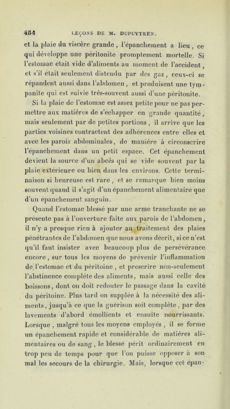 et la plaie du viscère grande , l’épanchement a lieu , ce qui développe une péritonite promptement mortelle. Si l’estomac était vide d’aliments au moment de l’accident et s’il était seulement distendu par des gaz , ceux-ci se répandent aussi dans l’abdomen, et produisent une tym- panite qui est suivie très-souvent aussi d’une péritonite. Si la plaie de l’estomac est assez petite pour ne pas per- mettre aux matières de s’échapper en grande quantité, mais seulement par de petites portions , il arrive que les parties voisines contractent des adhérences entre elles et avec les parois abdominales, do manière à circonscrire l’épanchement dans un petit espace. Cet épanchement devient la source d’un abcès qui se vide souvent par la plaie extérieure ou bien dans les environs. Cette termi- naison si heureuse est rare , et se remarque bien moins souvent quand il s’agit d’un épanchement alimentaire que d’un épanchement sanguin. Quand l’estomac blessé par une arme tranchante ne se présente pas à l’ouverture faite aux parois de l’abdomen, il n’y a presque rien à ajouter au traitement des plaies pénétrantes de l’abdomen que nous avons décrit, si ce n’est qu’il faut insister avec beaucoup plus de persévérance encore , sur tous les moyens de prévenir l’inflammation de l’estomac et du péritoine , et prescrire non-seulement l’abstinence complète des aliments, mais aussi celle des boissons, dont on doit redouter le passage dans la cavité du péritoine. Plus tard on supplée à la nécessité des ali- ments, jusqu’à ce que la guérison soit complète, par des lavements d’abord émollients et ensuite nourrissants. Lorsque , malgré tous les moyens employés , il se forme un épanchement rapide et considérable de matières ali- mentaires ou de sang , le blessé périt ordinairement en trop peu de temps pour que l’on puisse opposer à son mai les secours de la chirurgie. Mais, lorsque cet épan-