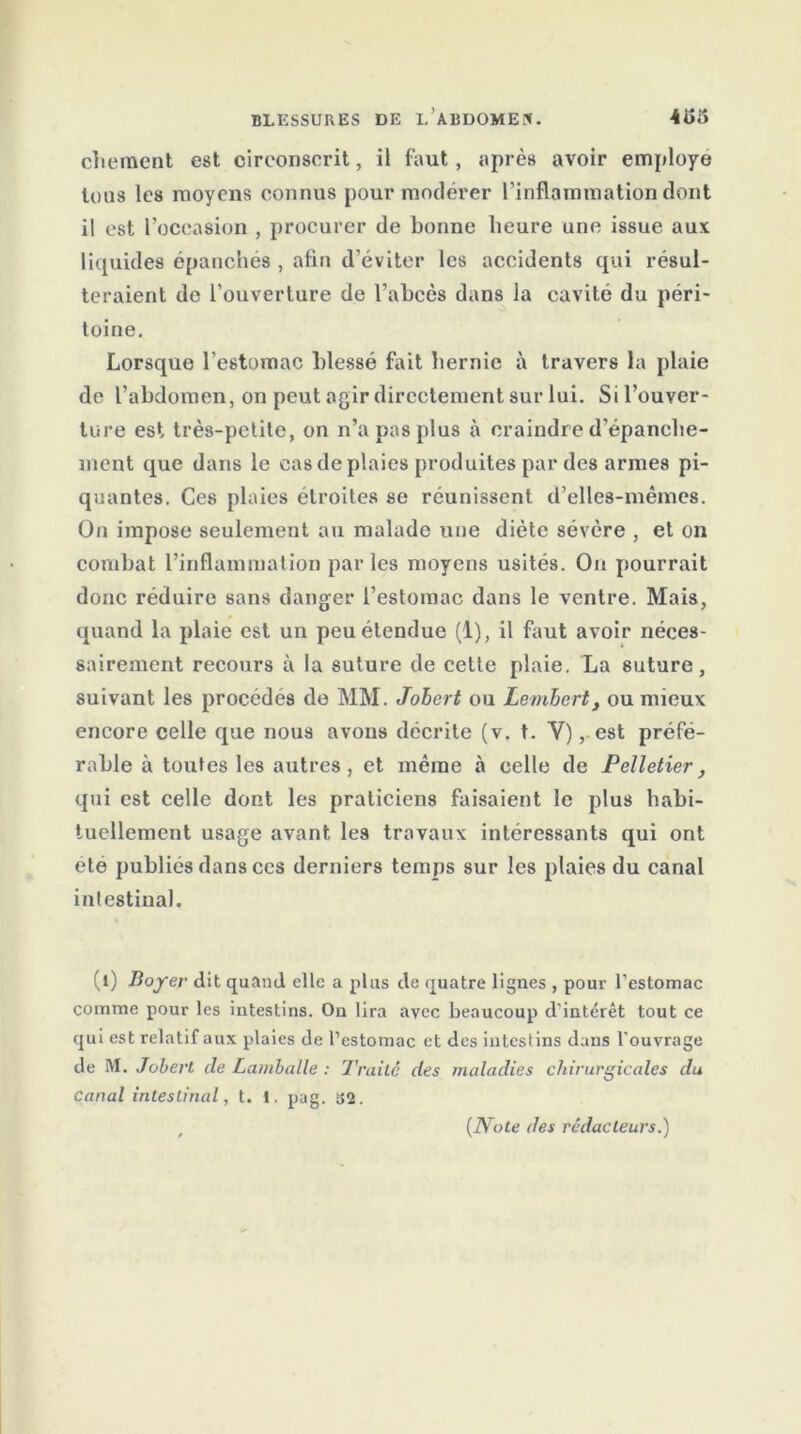 chement est circonscrit, il faut, après avoir employé tous les moyens connus pour modérer l’inflammation dont il est l’occasion , procurer de bonne heure une issue aux liquides épanches , afin d’éviter les accidents qui résul- teraient de l’ouverture de l’ahcès dans la cavité du péri- toine. Lorsque l’estomac blessé fait hernie à travers la plaie de l’abdomen, on peut agir directement sur lui. Si l’ouver- ture est très-petite, on n’a pas plus à craindre d’épanche- ment que dans le cas de plaies produites par des armes pi- quantes. Ces plaies étroites se réunissent d’elles-mêmes. On impose seulement au malade une diète sévère , et on combat l’inflammation par les moyens usités. On pourrait donc réduire sans danger l’estomac dans le ventre. Mais, quand la plaie est un peu étendue (1), il faut avoir néces- sairement recours à la suture de cette plaie. La suture, suivant les procédés de MM. Jobert ou Lembcrt, ou mieux encore celle que nous avons décrite (v. t. Y), est préfé- rable à toutes les autres, et même à celle de Pelletier, qui est celle dont les praticiens faisaient le plus habi- tuellement usage avant les travaux intéressants qui ont été publiés dans ces derniers temps sur les plaies du canal intestinal. (t) Boyer dit quand elle a plus de quatre lignes , pour l’estomac comme pour les intestins. On lira avec beaucoup d’intérêt tout ce qui est relatif aux plaies de l’estomac et des intestins dans l'ouvrage de M. Jobert de Lamballe : Traita des maladies chirurgicales du Canal intestinal, t. i. pag. î}2. (Note des rédacteurs.)