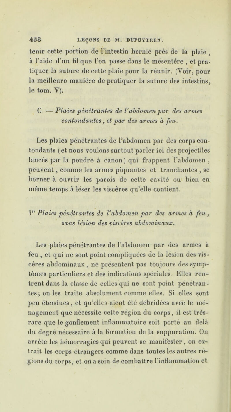 tenir cette portion de 1 intestin hernié près de la plaie , à l’aide d’un fil que l’on passe dans le mésentère , et pra- tiquer la suture de cette plaie pour la réunir. (Voir, pour la meilleure manière de pratiquer la suture des intestins, le tom. Y). C — Plaies pénétrantes de Vabdomen par des armes contondantes, et par des armes à feu. Les plaies pénétrantes de l’abdomen par des corps con- tondants (et nous voulons surtout parler ici des projectiles lancés par la poudre à canon) qui frappent l’abdomen , peuvent, comme les armes piquantes et tranchantes , se borner à ouvrir les parois de cette cavité ou bien en même temps à léser les viscères qu’elle contient. '1° Plaies pénétrantes de Vabdomen par des armes à feu, sans lésion des viscères abdominaux. Les plaies pénétrantes de l’abdomen par des armes à feu , et qui ne sont point compliquées de la lésion des vis- cères abdominaux , ne présentent pas toujours des symp- % tomes particuliers et des indications spéciales. Elles ren- trent dans la classe de celles qui ne sont point pénétran- tes; unies traite absolument comme elles. Si elles sont peu étendues, et qu elles aient été débridées avec le mé- nagement que nécessite cette région du corps , il est très- rare que le gonflement inflammatoire soit porté au delà du degre nécessaire à la formation de la suppuration. On arrête les hémorragies qui peuvent se manifester , on ex- trait les corps étrangers comme dans toutes les autres ré- gions du corps, et on a soin de combattre l'inflammation et