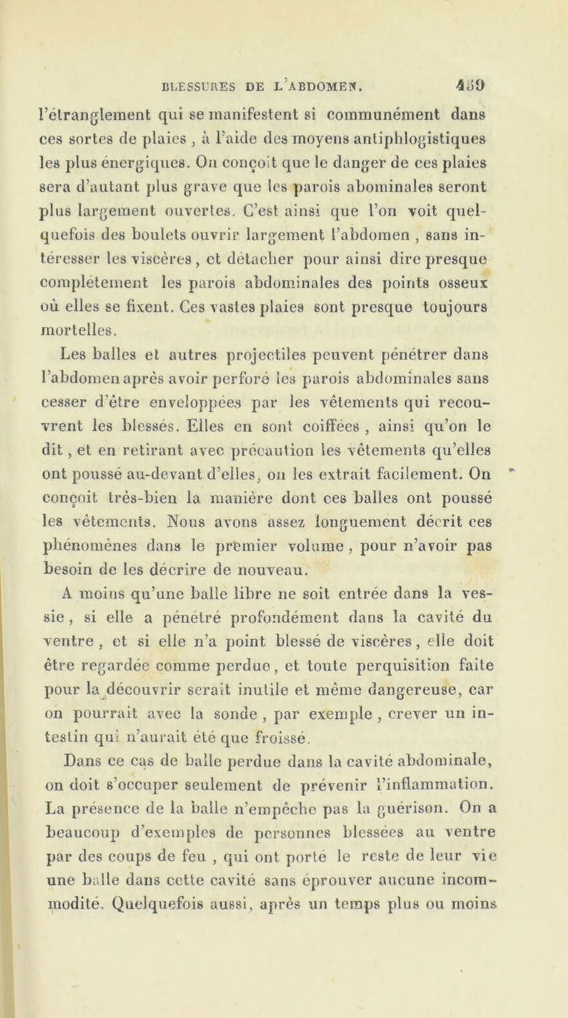 l’étranglement qui se manifestent si communément dans ces sortes de plaies , à l’aide des moyens antiphlogistiques les plus énergiques. On conçoit que le danger de ces plaies sera d’autant plus grave que les parois abominales seront plus largement ouvertes. C’est ainsi que l’on voit quel- quefois des boulets ouvrir largement l’abdomen , sans in- téresser les viscères , et détacher pour ainsi dire presque complètement les parois abdominales des points osseux où elles se fixent. Ces vastes plaies sont presque toujours mortelles. Les balles et autres projectiles peuvent pénétrer dans l’abdomen après avoir perforé les parois abdominales sans cesser d’être enveloppées par les vêtements qui recou- vrent les blessés. Elles en sont coiffées , ainsi qu’on le dit, et en retirant avec précaution les vêlements qu’elles ont poussé au-devant d’elles, on les extrait facilement. On conçoit très-bien la manière dont ces balles ont poussé les vêtements. Nous avons assez longuement décrit ces phénomènes dans le premier volume, pour n’avoir pas besoin de les décrire de nouveau. A moins qu’une balle libre ne soit entrée dans la ves- sie , si elle a pénétré profondément dans la cavité du ventre , et si elle n’a point blessé de viscères, elle doit être regardée comme perdue, et toute perquisition faite pour la découvrir serait inutile et même dangereuse, car on pourrait avec la sonde , par exemple , crever un in- testin qui n’aurait été que froissé. Dans ce cas de balle perdue dans la cavité abdominale, on doit s’occuper seulement de prévenir l’inflammation. La présence de la balle n’empêche pas la guérison. On a beaucoup d’exemples de personnes blessées au ventre par des coups de feu , qui ont porte le reste de leur vie une balle dans cette cavité sans éprouver aucune incom- modité. Quelquefois aussi, après un temps plus ou moins