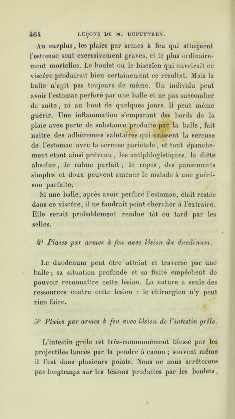 Au surplus, les plaies par armes à feu qui attaquent l’estomac sont excessivement graves, et le plus ordinaire- ment mortelles. Le boulet ou le biscaïen qui ouvrirait ce viscère produirait bien certainement ce résultat. Mais la balle n’agit pas toujours de même. Un individu peut avoir l’estomac perforé par une balle cl ne pas succomber de suite , ni au bout de quelques jours. 11 peut même guérir. Une inflammation s’emparant des bords de la plaie avec perte de substance produite par la balle , fait naître des adhérences salutaires qui unissent la séreuse de l’estomac avec la sereusc pariétale , et tout épanche- ment étant ainsi prévenu, les antiphlogistiques, la diète absolue, le calme parfait, le repos, des pansements simples et doux peuvent amener le malade à une guéri- son parfaite. Si une balle, après avoir perforé l’estomac, était restée dans ce viscère, il ne faudrait point chercher à l’extraire. Elle serait probablement rendue tôt ou tard par les selles. 4° Plaies par armes a feu avec lésion du duodénum. Le duodénum peut être atteint et traversé par une balle ; sa situation profonde et sa fixité empêchent de pouvoir reconnaître cette lésion. La nature a seule des ressources contre cette lésion : le chirurgien n’y peut rien faire. 5° Plaies par armes à feu avec lésion de l’intestin grêle. L’intestin grêle est très-communément blessé par les projectiles lancés par la poudre à canon ; souvent même il l’est dans plusieurs points. Nous ne nous arrêterons pas longtemps sur les lésions produites par les boulets ,