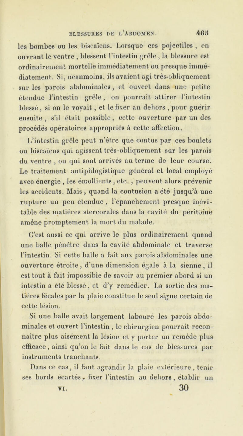 les bombes ou les biseaïens. Lorsque ces pojectiles , en ouvrant le ventre , blessent l’intestin grêle , la blessure est ordinairement mortelle immédiatement ou presque immé- diatement. Si, néanmoins, ils avaient agi très-obliquement sur les parois abdominales , et ouvert dans une petite étendue l’intestin grêle, on pourrait attirer l’intestin blessé, si on le voyait, et le fixer au dehors , pour guérir ensuite , s’il était possible, eette ouverture par un des procédés opératoires appropriés à cette affection. L’intestin grêle peut n’étre que contus par ces boulets ou biseaïens qui agissent très-obliquement sur les parois du ventre , ou qui sont arrivés au terme de leur course. Le traitement antiphlogistique général et local employé avec énergie , les émollients , etc. , peuvent alors prévenir les accidents. Mais , quand la contusion a été jusqu’à une rupture un peu etendue , l’épanchement presque inévi- table des matières stercorales dans la cavité du péritoine amène promptement la mort du malade. C’est aussi ce qui arrive le plus ordinairement quand une balle pénètre dans la cavité abdominale et traverse l’intestin. Si cette balle a fait aux parois abdominales une ouverture étroite, d’une dimension égale à la sienne, il est tout à fait impossible de savoir au premier abord si un intestin a été blessé, et d’y remédier. La sortie des ma- tières fécales par la plaie constitue le seul signe certain de cette lésion. Si une balle avait largement labouré les parois abdo- minales et ouvert l’intestin , le chirurgien pourrait recon- naître plus aisément la lésion et y porter un remède plus efficace, ainsi qu’on le fait dans le ca8 de blessures par instruments tranchants. Dans ce cas, il faut agrandir la plaie extérieure , tenir ses bords écartésf fixer l’intestin au dehors, établir un 30 VI.