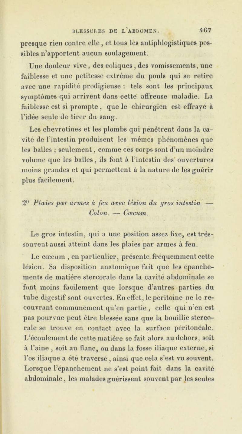 presque rien contre elle, et tous les antiphlogistiques pos- sibles n’apportent aucun soulagement. Une douleur vive, des coliques , des vomissements, une faiblesse et une petitesse extrême du pouls qui se retire avec une rapidité prodigieuse : tels sont les principaux symptômes qui arrivent dans cette affreuse maladie. La faiblesse est si prompte , que le chirurgien est efFravé à l’idée seule de tirer du sang. Les chevrotines et les plombs qui pénètrent dans la ca- vité de l’intestin produisent les mêmes phénomènes que les balles ; seulement, comme ces corps sont d’un moindre volume que les balles, ils font à l’intestin des ouvertures moins grandes et qui permettent à la nature de les guérir plus facilement. 2° Plaies par armes a feu avec lésion du gros intestin. — Colon. — Cæcum. Le gros intestin, qui a une position assez fixe, est très- souvent aussi atteint dans les plaies par armes à feu. Le cæcum , en particulier, présente fréquemment cette lésion. Sa disposition anatomique fait que les épanche- ments de matière stercorale dans la cavité abdominale se font moins facilement que lorsque d’autres parties du tube digestif sont ouvertes. En effet, le péritoine ne le re- couvrant communément qu’en partie , celle qui n’en est pas pourvue peut être blessée sans que la bouillie sterco- rale se trouve en contact avec la surface péritonéale. L’écoulement de cette matière se fait alors au dehors, soit à l’aine , soit au flanc, ou dans la fosse iliaque externe, si l’os iliaque a été traversé , ainsi que cela s’est vu souvent. Lorsque l’épanchement ne s’est point fait dans la cavité abdominale, les malades guérissent souvent par les seules