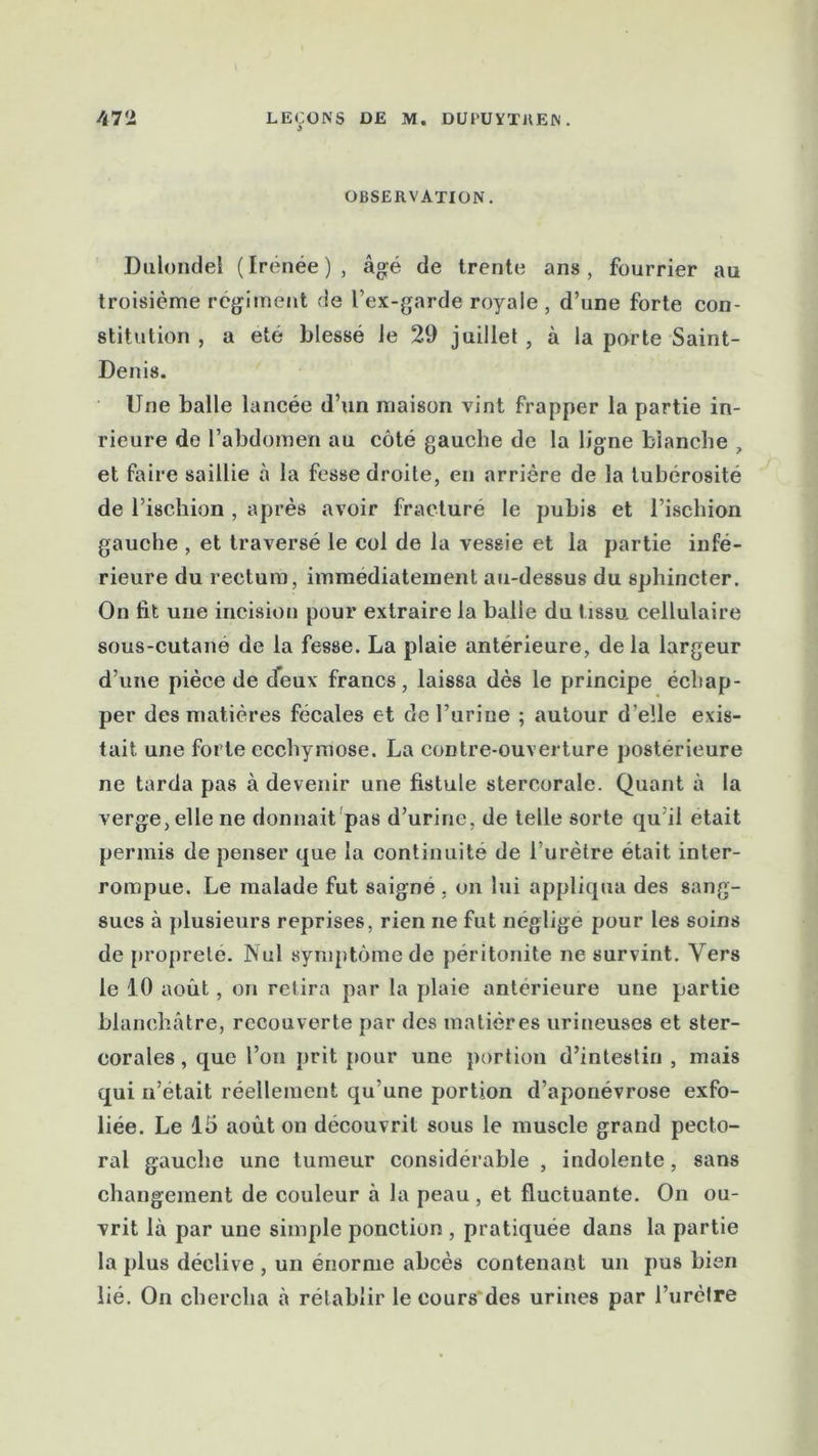 OBSERVATION. Dulondel ( Irenée ) , âgé de trente ans, fourrier au troisième régiment de l’ex-garde royale , d’une forte con- stitution , a été blessé le 29 juillet, à la porte Saint- Denis. Une balle lancée d’un maison vint frapper la partie in- rieure de l’abdomen au côté gauche de la ligne bianche , et faire saillie à la fesse droite, en arrière de la tubérosité de l’ischion , après avoir fracturé le pubis et l’ischion gauche , et traversé le col de la vessie et la partie infé- rieure du rectum, immédiatement au-dessus du sphincter. On fit une incision pour extraire la balle du tissu cellulaire sous-cutane de la fesse. La plaie antérieure, de la largeur d’une pièce de deux francs, laissa dès le principe échap- per des matières fécales et de l’urine ; autour d’elle exis- tait une forte ecchymose. La contre-ouverture postérieure ne tarda pas à devenir une fistule stercorale. Quant à la verge, elle ne donnait pas d’urine, de telle sorte qu il était permis de penser que la continuité de l’urètre était inter- rompue. Le malade fut saigné , on lui appliqua des sang- sues à plusieurs reprises, rien ne fut négligé pour les soins de propreté. Nul symptôme de péritonite ne survint. Vers le 10 août, on relira par la plaie antérieure une partie blanchâtre, recouverte par des matières urineuses et ster- corales, que l’on prit pour une portion d’intestin , mais qui n’etait réellement qu'une portion d’aponévrose exfo- liée. Le 15 août on découvrit sous le muscle grand pecto- ral gauche une tumeur considérable , indolente, sans changement de couleur à la peau, et fluctuante. On ou- vrit là par une simple ponction , pratiquée dans la partie la plus déclive , un énorme abcès contenant un pus bien lié. On chercha à rétablir le cours'des urines par l’urètre