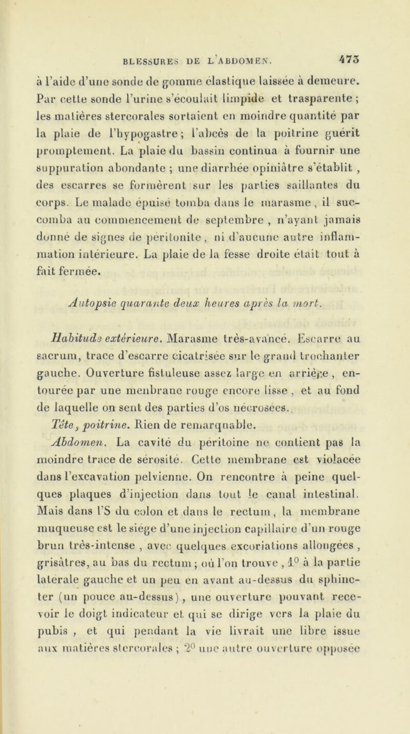 à l’aide d’une sonde de gomme élastique laissée à demeure. Par cette sonde l’urine s’écoulait limpide et trasparente; les matières stercorales sortaient en moindre quantité par la plaie de l’hypogastre ; l'abcès de la poitrine guérit promptement. La plaie du bassin continua à fournir une suppuration abondante ; une diarrhée opiniâtre s'établit , des escarres se formèrent sur les parties saillantes du corps. Le malade épuisé tomba dans le marasme, il suc- comba au commencement de septembre , n’ayant jamais donné de signes de péritonite, ni d’aucune autre inflam- mation intérieure. La plaie de la fesse droite était tout à fait fermée. Autopsie quarante deux heures après la mort. Habitude extérieure. Marasme très-avancé. Escarre au sacrum, trace d’escarre cicatrisée sur le grand trochanter gauche. Ouverture fisl uleuse assez large en arrière , en- tourée par une raenbrane rouge encore lisse , et au fond de laquelle on sent des parties d’os nécrosées. Tête} poitrine. Rien de remarquable. Abdomen. La cavité du péritoine ne contient pas la moindre trace de sérosité. Cette membrane est violacée dans l’excavation pelvienne. On rencontre à peine quel- ques plaques d’injection dans tout le canal intestinal. Mais dans l'S du colon et dans le rectum, la membrane muqueuse est le siégé d’une injection capillaire d’un rouge brun très-intense , avec quelques excoriations allongées , grisâtres, au bas du rectum ; où l’on trouve , 1° à la partie latérale gauche et un peu en avant au-dessus du sphinc- ter (un pouce au-dessus), une ouverture pouvant rece- voir le doigt indicateur et qui se dirige vers la plaie du pubis , et qui pendant la vie livrait une libre issue aux matières stercorales ; *2° une autre ouverture opposée