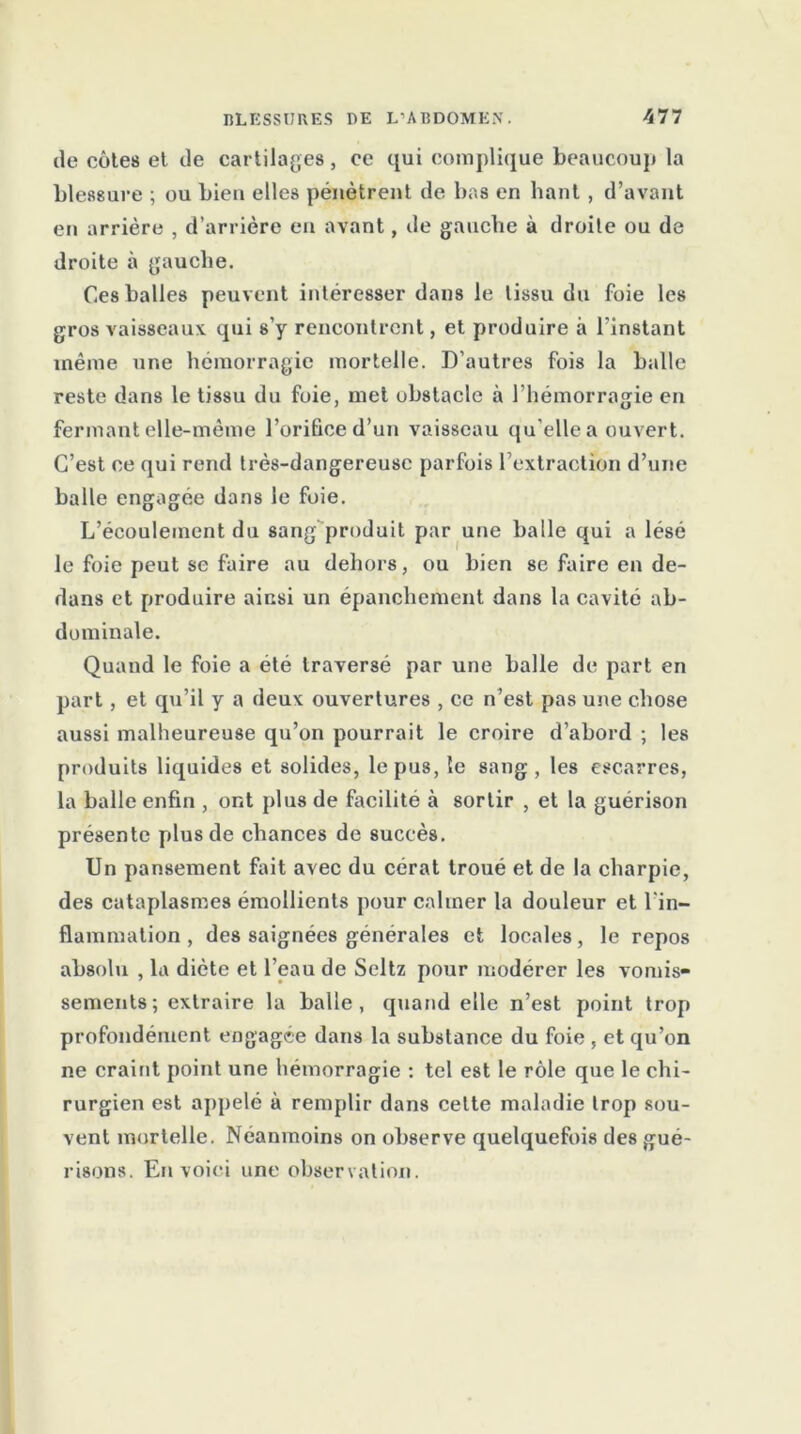 de côtes et de cartilages , ce qui complique beaucoup la blessure ; ou Lieu elles pénètrent de bas en haut , d’avant en arrière , d’arrière en avant, de gauche à droite ou de droite à gauche. Ces balles peuvent intéresser dans le tissu du foie les gros vaisseaux qui s’y rencontrent, et produire à l'instant même une hémorragie mortelle. D’autres fois la balle reste dans le tissu du foie, met obstacle à l’hémorragie en fermant elle-même l’orifice d’un vaisseau qu’elle a ouvert. C’est ce qui rend très-dangereuse parfois l’extraction d’une balle engagée dans le foie. L’écoulement du sang produit par une balle qui a lésé le foie peut se faire au dehors, ou bien se faire en de- dans et produire ainsi un épanchement dans la cavité ab- dominale. Quand le foie a été traversé par une balle de part en part, et qu’il y a deux ouvertures , ce n’est pas une chose aussi malheureuse qu’on pourrait le croire d’abord ; les produits liquides et solides, le pus, le sang, les escarres, la balle enfin , ont plus de facilité à sortir , et la guérison présente plus de chances de succès. Un pansement fait avec du cérat troué et de la charpie, des cataplasmes émollients pour calmer la douleur et l'in- flammation , des saignées générales et locales, le repos absolu , la diète et l'eau de Seltz pour modérer les vomis- sements; extraire la balle, quand elle n’est point trop profondément engagée dans la substance du foie , et qu’on ne craint point une hémorragie : tel est le rôle que le chi- rurgien est appelé à remplir dans celte maladie trop sou- vent mortelle. Néanmoins on observe quelquefois des gué- risons. En voici une observation.