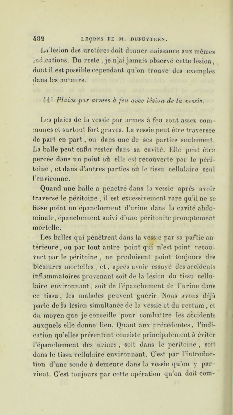 La lésion des uretères doit donner naissance aux mêmes indications. Du reste , je n’ai jamais observé celte lésion , dont il est possible cependant qu’on trouve des exemples dans les auteurs. 11° Plaies par armes à feu avec lésion de la vessie. Les plaies de la vessie par armes à feu sont assez com- munes et surtout fort graves. La vessie peut être traversée de part en part, ou dans une de ses parties seulement. La balle peut enfin rester dans sa cavité. Elle peut être percée dans un point où elle est recouverte par le péri- toine , et dans d’autres parties où le tissu cellulaire seul l’environne. Quand une balle a pénétré dans la vessie après avoir traversé le péritoine , il est excessivement rare qu’il ne se fasse point un épanchement d’urine dans la cavité abdo- minale, épanchement suivi d’une péritonite promptement mortelle. Les balles qui pénètrent dans la vessie par sa partie an- térieure, ou par tout autre point qui n’est point recou- vert par le péritoine , ne produisent point toujours des blessures mortelles, et, après avoir essuyé des accidents inflammatoires provenant soit de la lésion du tissu cellu- laire environnant, soit de l'épanchement de l'urine dans ce tissu, les malades peuvent guérir. Nous avons déjà parlé de la lésion simultanée de la vessie et du rectum, et du moyen que je conseille pour combattre les accidents auxquels elle donne lieu. Quant aux précédentes, l’indi- cation qu’elles présentent consiste principalement à éviter l’épanchement des urines , soit dans le péritoine , soit dans le tissu cellulaire environnant. C’est par l'introduc- tion d’une sonde à demeure dans la vessie qu’on y par- vient. C’est toujours par cette opération qu’on doit com-