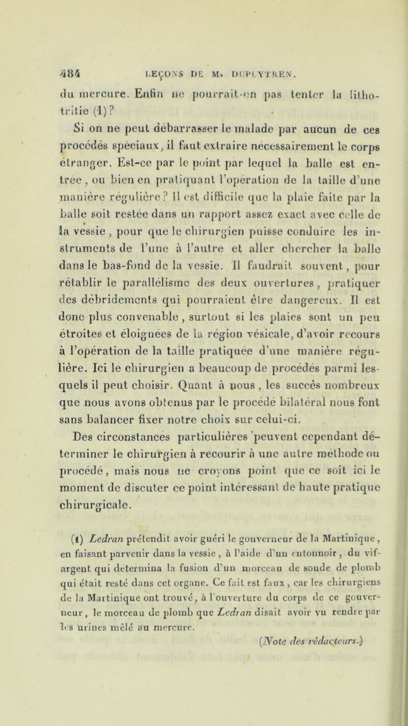 du mercure. Enfin no pourrait-on pas tenter la litho- tritie (1) P Si on ne peut débarrasser le malade par aucun de ces procédés spéciaux, il faut extraire nécessairement le corps étranger. Est-ce par le point par lequel la balle est en- trée , ou bien en pratiquant l’opération de la taille d’une manière régulière? 11 est difficile que la plaie faite par la balle soit restée dans un rapport assez exact avec celle de la vessie, pour que le chirurgien puisse conduire les in- struments de l’une à l’autre et aller chercher la halle dans le bas-fond de la vessie. Il faudrait souvent, pour rétablir le parallélisme des deux ouvertures , pratiquer des débridements qui pourraient èlre dangereux. Il est donc plus convenable , surtout si les plaies sont un peu étroites et éloignées de la région vésicale, d’avoir recours à l’opération de la taille pratiquée d’une manière régu- lière. Ici le chirurgien a beaucoup de procédés parmi les- quels il peut choisir. Quant à nous , les succès nombreux que nous avons obtenus par le procédé bilatéral nous font sans balancer fixer notre choix sur celui-ci. Des circonstances particulières peuvent cependant dé- terminer le chirurgien à recourir à une autre méthode ou procédé, mais nous ne croyons point que ce soit ici le moment de discuter ce point intéressant de haute pratique chirurgicale. (l) Ledran prétendit avoir guéri le gouverneur de la Martinique, en faisant parvenir dans la vessie , à l’aide d’un entonnoir , du vif- argent qui détermina la fusion d’un morceau de soucie de plomb qui était resté dans cet organe. Ce fait est faux , car les chirurgiens de la Martinique ont trouvé, à l'ouverture du corps de ce gouver- neur, le morceau de plomb que Ledran disait avoir vu rendre par les urines mêlé au mercure.