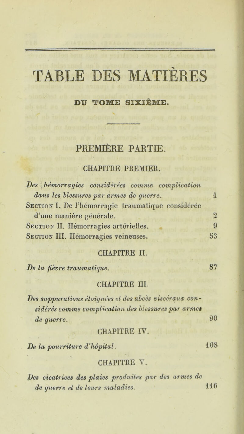 TABLE DES MATIÈRES DU TOME SIXIÈME. PREMIÈRE PARTIE. CHAPITRE PREMIER. Des , hémorragies considérées comme complication dans les blessures par armes de guerre. 1 Section I. De l’hémorragie traumatique considérée d’une manière générale. 2 Section II. Hémorragies artérielles. 9 Section III. Hémorragies veineuses. 53 CHAPITRE II. De la fièvre traumatique. S7 CHAPITRE III. Des suppurations éloignées et des abcès viscéraux con- sidérés comme complication des blessures par armes de guerre. 90 CHAPITRE IV. De la pourriture d’hôpital. 108 CHAPITRE V. Des cicatrices des plaies produites par des armes de