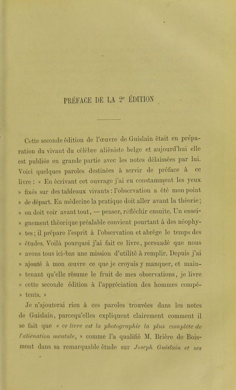 rRÉFAflE DE LA T ÉDITION Cette seconde édition de l'œuvre de Guislain était en prépa- ration du vivant du célèbre aliéniste belge et aujourd'hui elle est publiée en grande partie avec les notes délaissées par lui. Voici quelques paroles destinées à servir de préface à ce livi-e : « En écrivant cet ouvrage j'ai eu constamment les yeux » fixés sur des tableaux vivants : l'observation a été mon point » de départ. En médecine la pratique doit aller avant la théorie ; » on doit voir avant tout, — penser, réfléchir ensuite. Un ensei- » gnement théorique préalable convient pourtant à des néophy- » tes ; il prépare l'esprit à l'observation et abrège le temps des » études. Voilà pourquoi j'ai fait ce livre, persuadé que nous » avons tous ici-bas une mission d'utilité à remplir. Depuis j'ai » ajouté à mon œuvre ce que je croyais y manquer, et main- » tenant qu'elle résume le fruit de mes observations, je livre « cette seconde édition à l'appréciation des hommes compé- » tents. » Je n'ajouterai rien à ces paroles trouvées dans les notes de Guislain, parcequ'elles expliquent clairement comment il se fait que « ce livre est la photographie la plus complète de Valiénation mentale, » comme l'a qualifié M. Brière de Bois- mont dans sa remarquable étude sur Joseph Guislain et ses