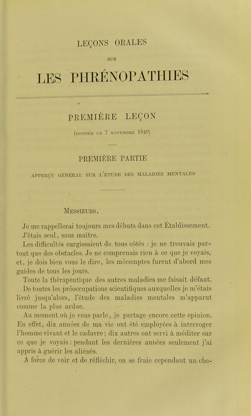 SUR LES PHRÉNOPATHIES PREMIÈRE LEÇON (DONiNliE LE 7 NOVEMBRE 1849) PREMIÈRE PARTIE APPERÇU GÉNÉRAL SUR L ETUDE DES MALADIES MENTALES Messieubs, Je me rappellerai toujours mes débuts dans cet Etablissement. J'étais seul, sans maître. Les difficultés surgissaient de tous côtes : je ne trouvais par- tout que des obstacles. Je ne comprenais rien à ce que je voyais, et, je dois bien vous le dire, les mécomptes furent d'abord mes guides de tous les jours. Toute la thérapeutique des autres maladies me faisait défaut. De toutes les préoccupations scientifiques auxquelles je m'étais livré jusqu'alors, l'étude des maladies mentales m'apparut comme la plus ardue. Au moment oii je vous parle, je partage encore cette opinion. En effet, dix années de ma vie ont été employées à interroger l'homme vivant et le cadavre ; dix autres ont servi à méditer sur ce que je voyais : pendant les dernières années seulement j'ai appris à guérir les aliénés. A force de voir et de réfléchir, on se fraie cependant un che-