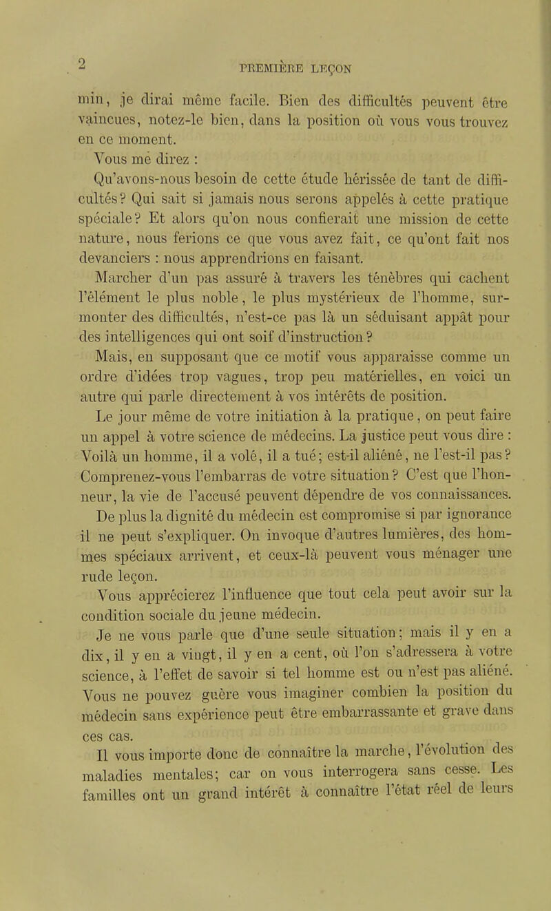 min, je dirai même facile. Bien des difficultés peuvent être vaincues, notez-le bien, dans la position où vous vous trouvez en ce moment. Vous mé direz : Qu'avons-nous besoin de cette étude hérissée de tant de diffi- ciiltés? Qui sait si jamais nous serons appelés à cette prati(iue spéciale? Et alors qu'on nous confierait une mission de cette nature, nous ferions ce que vous avez fait, ce qu'ont fait nos devanciers : nous apprendrions en faisant. Marcher d'un pas assuré à travers les ténèbres qui cachent l'élément le plus noble, le plus mystérieux de l'homme, sur- monter des difficultés, n'est-ce pas là un séduisant appât pour des intelligences qui ont soif d'instruction? Mais, en supposant que ce motif vous apparaisse comme un ordre d'idées trop vagues, trop peu matérielles, en voici un autre qui parle directement à vos intérêts de position. Le jour même de votre initiation à la pratique, on peut faire un appel à votre science de médecins. La justice peut vous dire : Voilà un homme, il a volé, il a tué; est-il aliéné, ne l'est-il pas? Comprenez-vous l'embarras de votre situation ? C'est que l'hon- neur, la vie de l'accusé peuvent dépendre de vos connaissances. De plus la dignité du médecin est compromise si par ignorance il ne peut s'expliquer. On invoque d'autres lumières, des hom- mes spéciaux arrivent, et ceux-là peuvent vous ménager une rude leçon. Vous apprécierez l'influence que tout cela peut avoir sur la condition sociale du jeune médecin. Je ne vous parle que d'une seule situation ; mais il y en a dix, il y en a vingt, il y en a cent, où l'on s'adressera à votre science, à l'effet de savoir si tel homme est ou n'est pas aliéné. Vous ne pouvez guère vous imaginer combien la position du médecin sans expérience peut être embarrassante et grave dans ces cas. Il vous importe donc de connaître la marche, l'évolution des maladies mentales; car on vous interrogera sans cesse. Les familles ont un grand intérêt à connaître l'état réel de leurs