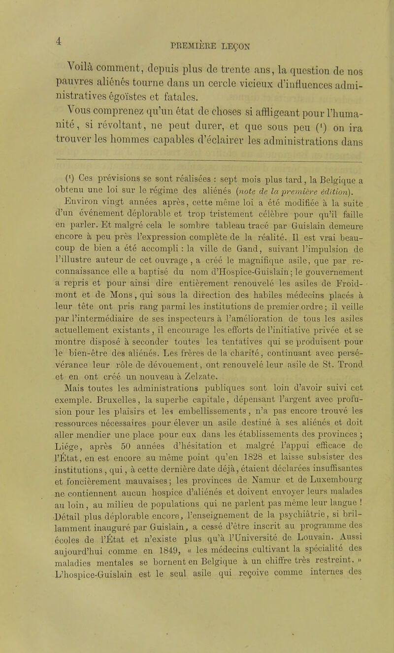 Voilà comment,,depuis plus de trente ans, la question de nos pauvres aliénés tourne dans un cercle vicieux d'influences admi- nistratives égoïstes et fatales. Vous comprenez qu'un état de choses si affligeant pour l'huma- nité, si révoltant, ne peut durer, et que sous peu (') on ira trouver les hommes capables d'éclairer les administrations dans (') Ces prévisions se sont réalisées : sept mois plus tard, la Belgique a obtenu une loi sur le régime des aliénés {note de la ijremiére édition). Environ vingt années après, cette même loi a été modifiée à la suite d'un événement déplorable et trop tristement célèbre pour qu'il faille en parler. Et malgré cela le sombre tableau tracé par Guislain demeure encore à peu près l'expression complète de la réalité. Il est vrai beau- coup de bien a été accompli : la ville de Gand, suivant l'impulsion de l'illustre auteur de cet ouvrage , a créé le magnifi(]^ue asile, que par re- connaissance elle a baptisé du nom d'Hospice-Guislain ; le gouvernement a repris et pour ainsi dire entièrement renouvelé les asiles de Froid- mont et de Mons,qui sous la dii-ection des habiles médecins placés à leur tête ont pris rang parmi les institutions de premier ordi'e ; il veille par l'intermédiaire de ses inspecteurs à l'amélioration de tous les asiles actuellement existants , il encourage les efforts de l'initiative privée et se montre disposé à seconder toutes les tentatives qui se produisent pour le bien-être des aliénés. Les frères de la charité, continuant avec persé- vérance leur rôle de dévouement, ont renouvelé leur asile de St. Trond et en ont créé un nouveau à Zelzate. Mais toutes les administrations publiques sont loin d'avoir suivi cet exemple. Bruxelles, la superbe capitale, dépensant l'argent avec profu- sion pour les plaisirs et les embellissements , n'a pas encore trouvé les ressources nécessaires pour élever un asile destiné à ses aliénés et doit aller mendier une place pour eux dans les établissements des provinces ; Liège, après 50 années d'hésitation et malgré l'appui efficace de l'État, en est encore au même point qu'en 1828 et laisse subsister des institutions , qui, à cette dernière date déjà, étaient déclarées insuffisantes et foncièrement mauvaises ; les provinces de Namur et de Luxembourg ne contiennent aucun hospice d'aliénés et doivent envoyer leurs malades au loin, au milieu de populations qui ne parlent pas même leur langue ! •Détail plus déplorable encore, l'enseignement de la psychiatrie, si bril- lamment inauguré par Guislain, a cessé d'être inscrit au programme des écoles de l'État et n'existe plus qu'à l'Université de Louvain. Aussi aujourd'hui comme en 1849, « les médecins cultivant la spécialité des maladies mentales se bornent en Belgique à un chiffre très restreint. » L'hospice-Guislain est le seul asile qui reçoive comme internes des
