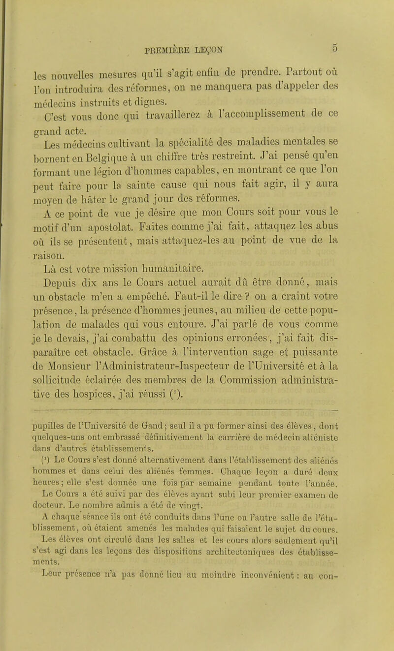 les nouvelles mesures qu'il s'agit enfin de prendre. Partout où l'on introduira des réformes, on ne manquera pas d'appeler des médecins instruits et dignes. C'est vous donc qui travaillerez à l'accomplissement de ce grand acte. Les médecins cultivant la spécialité des maladies mentales se l)ornent en Belgique à un chiffre très restreint. J'ai pensé qu'en formant une légion d'hommes capables, en montrant ce que l'on peut faire pour la sainte cause qui nous fait agir, il y aura moyen de hcâter le grand jour des réformes. A ce point de vue je désire que mon Cours soit pour vous le motif d'un apostolat. Faites comme j'ai fait, attaquez les abus où ils se présentent, mais attaquez-les au point de vue de la raison. Là est votre mission humanitaire. Depuis dix ans le Cours actuel aurait dû être donné, mais un obstacle m'en a empêché. Faut-il le dire ? on a craint votre présence, la présence d'hommes jeunes, au milieu de cette popu- lation de malades qui vous entoure. J'ai parlé de vous comme je le devais, j'ai combattu des opinions erronées', j'ai fait dis- paraître cet obstacle. Grâce à l'intervention sage et puissante de Monsieur l'Administrateur-Inspecteur de l'Université et à la sollicitude éclairée des membres de la Commission administra- tive des hospices, j'ai réussi ('). pupilles de l'Université de Gaad ; seul il a pu former ainsi des élèves, dont (luelques-uns ont embrassé définitivement la carrière de médecin aliéniste dans d'autres étahlissemenis. (') Le Cours s'est donne alternativement dans l'étalilissement des aliénés hommes et dans celui des aliénés femmes. Chaque leçon a duré deux heures ; elle s'est donnée une fois par semaine pendant toute l'année. Le Cours a été suivi par des élèves ayant subi leur premier examen de docteur. Le nombre admis a été de vingt. A chaque séance ils ont été conduits dans l'une ou l'autre salle de l'éta- blissement, où étaient amenés les malades qui faisaient le sujet du cours. Les élèves ont circulé dans les salles et les cours alors seulement qu'il s'est agi dans les leçons des dispositions architectoniques des établisse- ments. Leur présence n'a pas donné lieu au moindre inconvénient : au con-