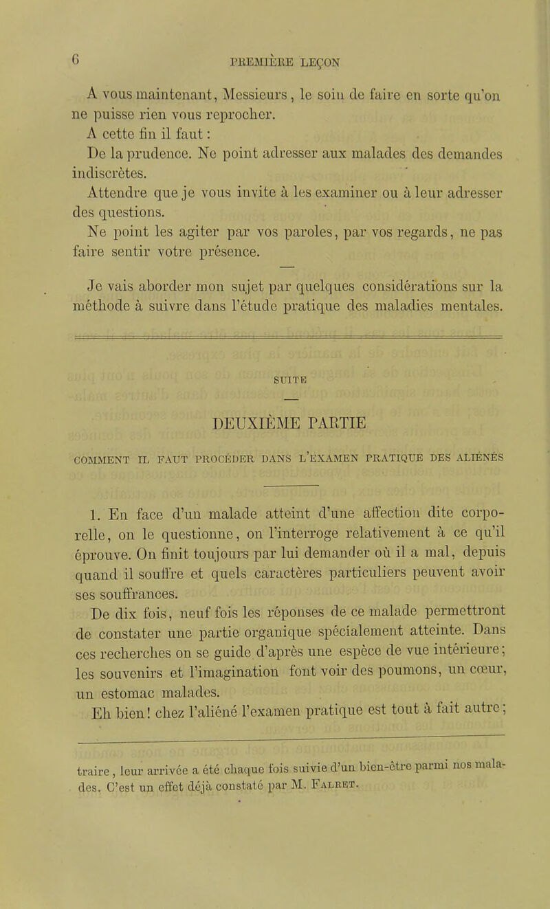 A VOUS maintenant, Messieurs, le soin de faire en sorte qu'on ne puisse rien vous reprocher. A cette tin il faut : De la prudence. Ne point adresser aux malades des demandes indiscrètes. Attendre que je vous invite à les examiner ou à leur adresser des questions. Ne point les agiter par vos paroles, par vos regards, ne pas faire sentir votre présence. Je vais aborder mon sujet par quelques considérations sur la méthode à suivre dans l'étude pratique des maladies mentales. SUITE DEUXIÈME TARTIE COMMENT IL FAUT PROCÉDER DANS l'eXAMEN PRATIQUE DES ALIÉNÉS 1. En face d'un malade atteint d'une affection dite corpo- relle, on le questionne, on l'interroge relativement à ce qu'il éprouve. On finit toujours par lui demander oîi il a mal, depuis quand il souffre et quels caractères particuliers peuvent avoir ses souffrances. De dix fois, neuf fois les réponses de ce malade permettront de constater une partie organique spécialement atteinte. Dans ces recherches on se guide d'après une espèce de vue intérieure; les souvenirs et l'imagination font voir des poumons, un cœur, un estomac malades. Eh bien! chez l'aliéné l'examen pratique est tout à fait autre; traire, leur arrivée a été chaque fois suivie d'utt bien-être parmi des. C'est un effet déjà constaté par M. Falret.