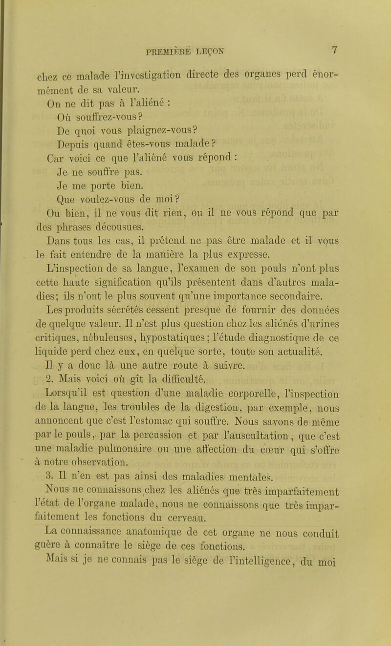 chez ce malade rinvesiigation directe des organes perd énor- mément de sa valeur. On ne dit pas à l'aliéné : Où souffrez-vous? De quoi vous plaignez-vous? Depuis quand êtes-vous malade? Car voici ce que l'aliéné vous répond : Je ne soufl're pas. Je me porte bien. Que voulez-vous de moi? Ou bien, il ne vous dit rieil, ou il ne vous répond que par des phrases décousues. Dans tous les cas, il prétend ne pas être malade et il vous le fait entendre de la manière la plus expresse. L'inspection de sa langue, l'examen de son pouls n'ont plus cette haute signification qu'ils présentent dans d'autres mala- dies ; ils n'ont le plus souvent qu'une importance secondaire. Les produits sécrétés cessent presque de fournir des données de quelque valeur. Il n'est plus question chez les aliénés d'urines critiques, nébuleuses, hypostatiques ; l'étude diagnostique de ce liquide perd chez eux, en quelque sorte, toute son actualité. Il y a donc là une autre route à suivre. 2. Mais voici où gît la difficulté. Lorsqu'il est question d'une maladie corporelle, l'inspection de la langue, les troubles de la digestion, par exemple, nous annoncent que c'est l'estomac qui souffre. Nous savons de même par le pouls, par la percussion et par l'auscultation, que c'est une maladie pulmonaire ou une affection du cœur qui s'offre à notre ol)servation. 3. Il n'en est pas ainsi des maladies mentales. Nous ne connaissons chez les aliénés que très imparfaitement l'état de l'organe malade, nous ne connaissons que très impar- faitement les fonctions du cerveau. La connaissance anatomique de cet organe ne nous conduit guère à connaître le siège de ces fonctions. Mais si je ne connais pas le siège de l'intelligence, du moi