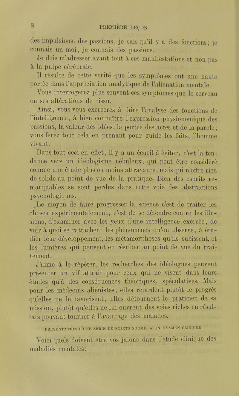 des impulsions, des passions, je sais qu'il y a des fonctions; je connais un moi, je connais des passions. Je dois m'adresser avant tout à ces manifestations et non pas à la pulpe cérébrale. Il résulte de cette vérité que les symptômes ont une haute portée dans l'appréciation analytique de l'aliénation mentale. Vous interrogerez plus souvent ces symptômes que le cerveau ou ses altérations de tissu. Ainsi, vous vous exercerez à faire l'analyse des fonctions de l'intelligence, à bien connaître l'expression pliysionomique des passions, la valeur dos idées, la portée des actes et de la parole; vous ferez tout cela en prenant pour guide les faits, l'homme vivant. Dans tout ceci en effet, il y a un écueil à éviter, c'est la ten- dance vers un idéologisme nébuleux, qui peut être considéré comme une étude plus ou moins attrayante, mais qui n'offre rien de solide au point de vue de la pratique. Bien des esprits re- marquables se sont perdus dans cette voie des abstractions psychologiques. Le moyen de faire progresser la science c'est de traiter les choses expérimentalement, c'est de se défendre contre les illu- sions, d'examiner avec les yeux d'une intelligence exercée, de voir à quoi se rattachent les phénomènes qu'on observe, à étu- dier leur développement, les métamorphoses qu'ils subissent, et les lumières qui peuvent en résulter au point de vue du trai- tement. J'aime à le répéter, les recherches des idéologues peuvent présenter un vif attrait pour ceux qui ne visent dans leurs études qu'à des conséquences théoriques, spéculatives. Mais pour les médecins aliénistes, elles retardent plutôt le progrès qu'elles ne le favorisent, elles détournent le praticien de sa mission, plutôt qu'elles ne lui ouvrent des voies riches en résul- tats pouvant tourner à l'avantage des malades. PRÉSENTATION u'UNK SÈIUK DE SU.IETS SOUMIS A UN EXAMEN CLINIQUE Voici quels doivent être vos jalons dans l'étude clinique des maladies mentales :