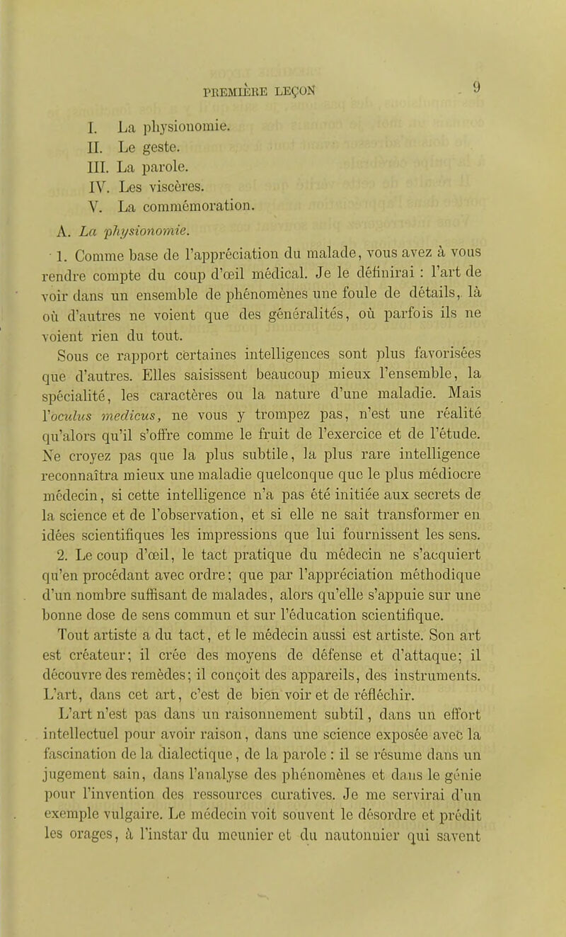 I. La physionomie. II. Le geste. IIL La parole. IV. Les viscères. V. La commémoration. A. La physionomie. ■ L Comme base de l'appréciation du malade, vous avez à vous rendre compte du coup d'œil médical. Je le définirai : l'art de voir dans un ensemble de phénomènes une foule de détails,, là où d'autres ne voient que des généralités, où parfois ils ne voient rien du tout. Sous ce rapport certaines intelligences sont plus favorisées que d'autres. Elles saisissent beaucoup mieux l'ensemble, la spécialité, les caractères ou la nature d'une maladie. Mais Vocidus medicus, ne vous y trompez pas, n'est une réalité qu'alors qu'il s'offre comme le fruit de l'exercice et de l'étude. Ne croyez pas que la plus subtile, la plus rare intelligence reconnaîtra mieux une maladie quelconque que le plus médiocre médecin, si cette intelligence n'a pas été initiée aux secrets de la science et de l'observation, et si elle ne sait transformer en idées scientifiques les impressions que lui fournissent les sens. 2. Le coup d'œil, le tact pratique du médecin ne s'acquiert qu'en procédant avec ordre ; que par l'appréciation méthodique d'un nombre suffisant de malades, alors qu'elle s'appuie sur une bonne dose de sens commun et sur l'éducation scientifique. Tout artiste a du tact, et le médecin aussi est artiste. Son art est créateur; il crée des moyens de défense et d'attaque; il découvre des remèdes; il conçoit des appareils, des instruments. L'art, dans cet art, c'est de bien voir et de réfléchir. L'art n'est pas dans un raisonnement subtil, dans un effort intellectuel pour avoir raison, dans une science exposée avec la fascination de la dialectique, de la parole : il se résume dans un jugement sain, dans l'analyse des phénomènes et dans le génie pour l'invention des ressources curatives. Je me servirai d'un exemple vulgaire. Le médecin voit souvent le désordre et prédit les orages, cà l'instar du meunier et du nautonuier qui savent