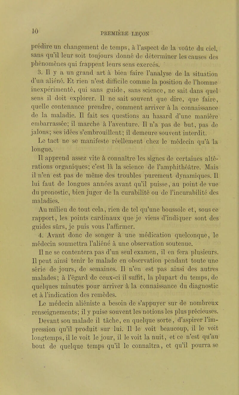 prédire un chcangement de temps, à l'aspect de la voûte du ciel, sans qu'il leur soit toujours donné de déterminer les causes des phénomènes qui frappent leurs sens exercés. 3. Il y a un grand art à bien faire l'analyse de la situation d'un aliéné. Et rien n'est difficile comme la position de l'homme inexpérimenté, qui sans guide, sans science, ne sait dans quel sens il doit explorer. Il ne sait souvent que dire, que faire, quelle contenance prendre, comment arriver à la connaissance de la maladie. Il fait ses questions au hasard d'une manière embarrassée; il marche à l'aventure. Il n'a pas de but, pas de jalons; ses idées s'embrouillent; il demeure souvent interdit. Le tact ne se manifeste réellement chez le médecin qu'à la longue. Il apprend assez vite à connaître les signes de certaines alté- rations organiques; c'est là la science de l'amphithéâtre. Mais il n'en est pas de même des troubles purement dynamiques. Il lui faut de longues années avant qu'il puisse, au point de vue du pronostic, bien juger de la curabilité ou de l'incurabilité des maladies. Au milieu de tout cela, rien de tel qu'une boussole et, sous ce rapport, les points cardinaux que je viens d'indiquer sont des guides sûrs, je puis vous l'affirmer. 4. Avant donc de songer à une médication quelconque, le médecin soumettra l'aliéné à une observation soutenue. Une se contentera pas d'un seul examen, il en fera plusieurs. Il peut ainsi tenir le malade en observation pendant toute une série de jours, de semaines. Il n'en est pas ainsi des autres malades; à l'égard de ceux-ci il suffit, la plupart du temps, de quelques minutes pour arriver à la connaissance du diagnostic et à l'indication des remèdes. Le médecin aliéniste a besoin de s'appuyer sur de nombreux renseignements; il y puise souvent les notions les plus précieuses. Devant son malade il tâche, en quelque sorte, d'aspirer l'im- pression qu'il produit sur lui. Il le voit beaucoup, il le voit longtemps, il le voit le jour, il le voit la nuit, et ce n'est qu'au bout de quelque temps qu'il le connaîtra, et qu'il pourra se