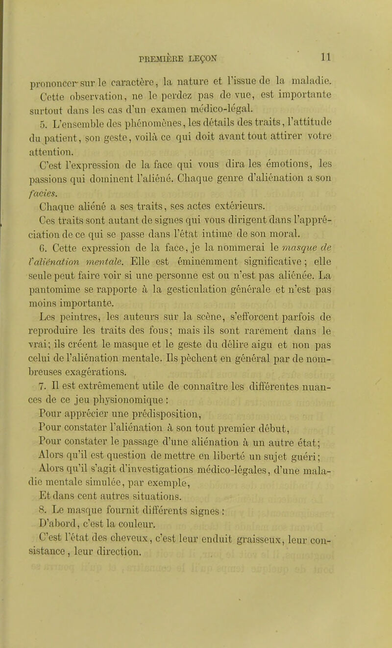 prononcerstir le caractère, la nature et l'issue de la maladie. Cotte observation, ne le perdez pas de vue, est importante surtout dans les cas d'un examen médico-légal. 5. L'ensemble des phénomènes, les détails des traits, l'attitude du patient, son geste, voilà ce qui doit avant tout attirer votre attention. C'est l'expression de la face qui vous dira les émotions, les passions qui dominent l'aliéné. Chaque genre d'aliénation a son faciès. Chaque aliéné a ses traits, ses actes extérieurs. Ces traits sont autant de signes qui vous dirigent dans l'appré- ciation de ce qui se passe dans l'état intime de son moral. G. Cette expression de la face , je la nommerai le masque de Yaliénation mentale. Elle est éminemment significative ; elle seule peut faire voir si une personne est ou n'est pas aliénée. La pantomime se l'apporte à la gesticulation générale et n'est pas moins importante. Les peintres, les auteurs sur la scène, s'efforcent parfois de reproduire les traits des fous; mais ils sont rarement dans le vrai; ils créent le masque et le geste du délire aigu et non pas celui de l'aliénation mentale. Ils pèchent en général par de nom- breuses exagérations. 7. Il est extrêmement utile de connaître les différentes nuan- ces de ce jeu physionomique : Pour apprécier une prédisposition, Pour constater l'aliénation à son tout premier début, Pour constater le passage d'une aliénation à un autre état; Alors qu'il est question de mettre en liberté un sujet guéri; Alors qu'il s'agit d'investigations médico-légales, d'une mala- die mentale simulée, par exemple. Et dans cent autres situations. 8. Le masque fournit différents signes : D'abord, c'est la couleur. C'est letat des cheveux, c'est leur enduit graisseux, leur con- sistance , leur direction.