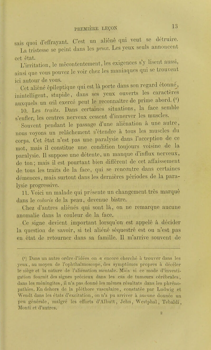 sais quoi d'effrayant. C'est un aliéné qui veut se détruire. La tristesse se peint dans les yeux. Les yeux seuls annoncent cet état. . L'irritation, le mécontentement, les exigences s y lisent aussi, ainsi que vous pouvez le voir chez les maniaques qui se trouvent ici autour de vous. Cet aliéné épileptique qui est là porte dans son regard étonne^, inintelligent, stupide, dans ses yeux ouverts les caractères auxquels un œil exercé peut le reconnaître de prime abord. (0 10. Les traits. Dans certaines situations, la face semble s'enfler, les centres nerveux cessent d'innerver les muscles. Souvent pendant le passage d'une aliénation k une autre, nous voyons un relâchement s'étendre à tous les muscles du corps. Cet état n'est pas une paralysie dans l'acception de ce mot, mais il constitue une condition toujours voisine de la paralysie. Il suppose une détente, un manque d'influx nerveux, de ton; mais il est pourtant bien différent de cet affaissement de tous les traits de la face, qui se rencontre dans certaines démences, mais surtout dans les dernières périodes de la para- lysie progressive. 11. Voici un malade qui présente un changement très marqué dans le coloris de la peau, devenue bistre. Chez d'autres aliénés qui sont là, on ne remarque aucune anomalie dans la couleur de la face. Ce signe devient important lorsqu'on est appelé à décider la question de savoir, si tel aliéné séquestré est ou n'est pas en état de retourner dans sa famille. Il m'arrive souvent de (') Dans un autre oriiro d'idées on a encore cherché à trouver dans les yeux, au moyen de l'ophthalmoscope, des symptômes propres à décéler le siège et la nature de l'aliénation mentale. Mais si ce mode d'investi- gation fournit des signes précieux dans les cas de tumeurs céréln-ales, dans les méningites, il n'a pas doimé les mêmes résultats dans les phréno- pathies. En dehors de la pléthore vasculaire, constatée par Ludwig et Wendt dans les états d'excitation, on n'a pu arriver à aucune donnée un peu générale, malgré les efforts d'Alhutt, Jehn, Westphal, Tebaldi, Monti et d'autres. 2