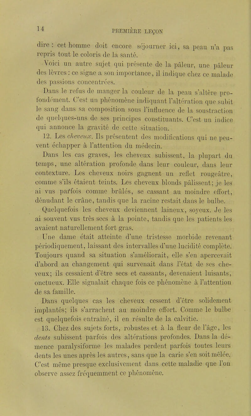 dire : cet homme doit encore séjourner ici, sa peau n'a pas repris tout le coloris de la santé. Voici un autre sujet qui présente de la pîdeur, une pâleur des lèvres : ce signe a son importance, il indique chez ce malade des passions concentrées. Dans le refus de manger la couleur de la peau s'altère pro- fondément. C'est un pliénomène indiquant l'altération que suhit le sang dans sa composition sous l'influence de la soustraction de quelques-uns de ses principes constituants. C'est un indice qui annonce la gravité de cette situation. 12. Les cheveux. Ils présentent des modifications qui ne peu- vent échapper à l'attention du médecin. Dans les cas graves, les cheveux subissent, la plupart du temps, une altération profonde dans leur couleur, dans leur contexture. Les cheveux noirs gagnent un reflet rougeâtre, comme s'ils étaient teints. Les cheveux blonds pâlissent; je les ai vus parfois comme brûlés, se cassant au moindre effort, dénudant le crâne, tandis que la racine restait dans le bulbe. Quelquefois les cheveux deviennent laineux, soyeux. Je les ai souvent vus très secs à la pointe, tandis que les patients les avaient naturellement fort gras. Une dame était atteinte d'une tristesse morbide revenant périodiquement, laissant des intervalles d'une lucidité complète. Toujours quand sa situation s'améliorait, elle s'en apercevait d'abord au changement qui survenait dans l'état de ses che- veux; ils cessaient d'être secs et cassants, devenaient luisants, onctueux. Elle signalait chaque fois ce phénomène à l'attention de sa famille. Dans quelques cas les cheveux cessent d'être solidement implantés; ils s'arrachent au moindre effort. Comme le bulbe est quelquefois entraîné, il en résulte de la calvitie. 13. Chez des sujets forts, robustes et h la fleur de l'âge, les dents subissent parfois des altérations profondes. Dans la dé- mence paralysiforme les malades perdent parfois toutes leurs dents les unes après les autres, sans que la carie s'en soit mêlée. C'est même presque exclusivement dans cette maladie que l'on observe assez fréquemment ce phénomène.