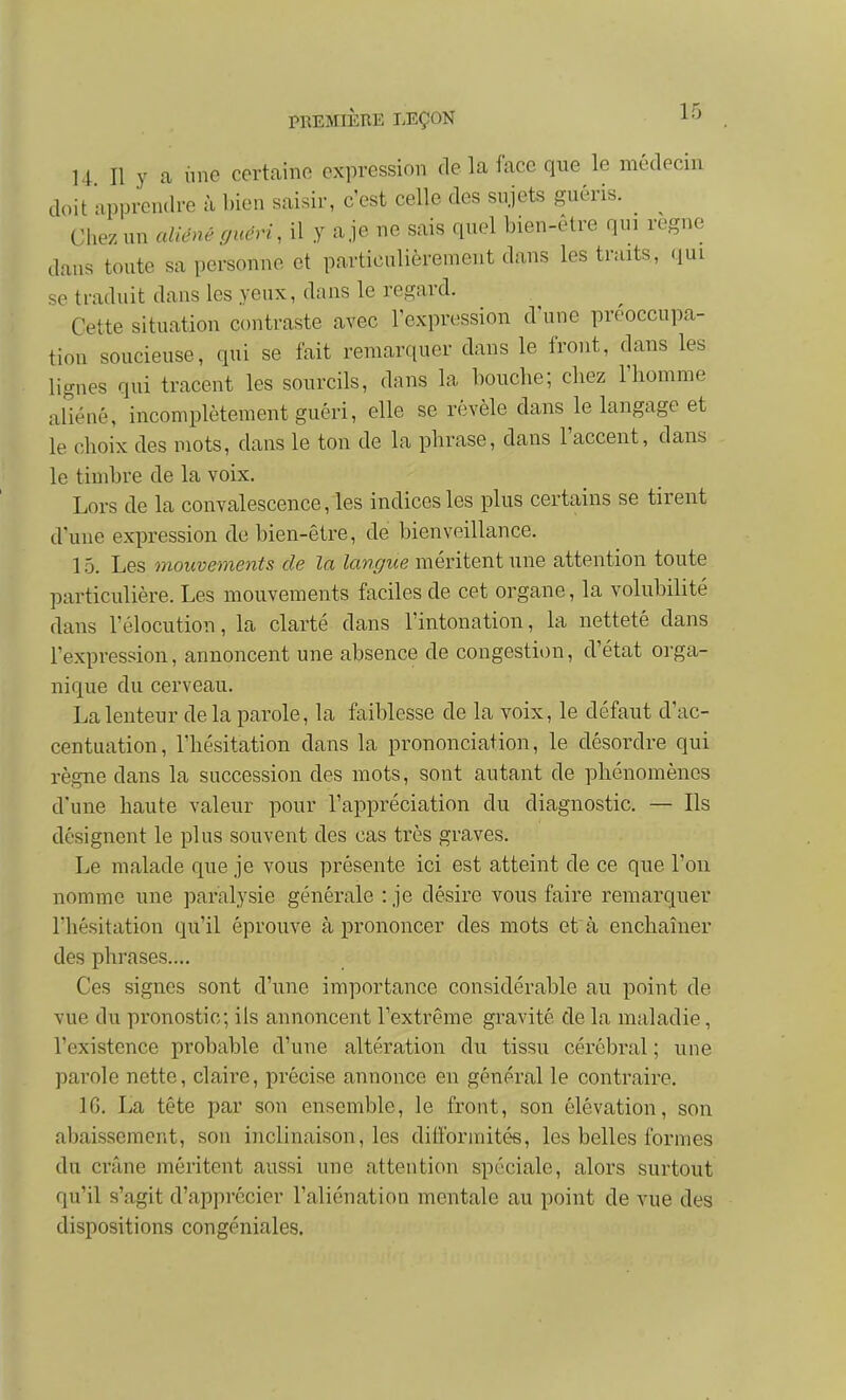 14 II y a line certaine expression de la face que le médecin doit apprendre à bien saisir, c'est celle des sujets guéris. ^ Chez un aliéné guéri, il y a je ne sais quel bien-être qui règne dans toute sa personne et particulièrement dans les traits, «lui se traduit dans les yeux, dans le regard. Cette situation contraste avec l'expression d'une préoccupa- tion soucieuse, qui se fait remarquer dans le front, dans les lignes qui tracent les sourcils, dans la bouche; chez l'homme aUéné, incomplètement guéri, elle se révèle dans le langage et le choix des mots, dans le ton de la phrase, dans l'accent, dans le timbre de la voix. Lors de la convalescence, les indices les plus certains se tirent d'une expression de bien-être, de bienveillance. 15. Les mouvements de la langue méritent une attention toute particulière. Les mouvements faciles de cet organe, la volubilité dans rélocution, la clarté dans l'intonation, la netteté dans l'expression, annoncent une absence de congestion, d'état orga- nique du cerveau. La lenteur de la parole, la faiblesse de la voix, le défaut d'ac- centuation, l'hésitation dans la prononciation, le désordre qui règne dans la succession des mots, sont autant de phénomènes d'une haute valeur pour l'appréciation du diagnostic, — Ils désignent le plus souvent des cas très graves. Le malade que je vous présente ici est atteint de ce que l'on nomme une paralysie générale : je désire vous faire remarquer l'hésitation qu'il éprouve à prononcer des mots et à enchaîner des phrases.... Ces signes sont d'une importance considérable au point de vue du pronostic; ils annoncent l'extrême gravité de la maladie, l'existence probable d'une altération du tissu cérébral ; une parole nette, claire, précise annonce en général le contraire. IG. La tête par son ensemble, le front, son élévation, son abaissement, son inclinaison, les diiformitée, les belles formes du crâne méritent aussi une attention spéciale, alors surtout qu'il s'agit d'apprécier l'aliénation mentale au point de vue des dispositions congéniales.