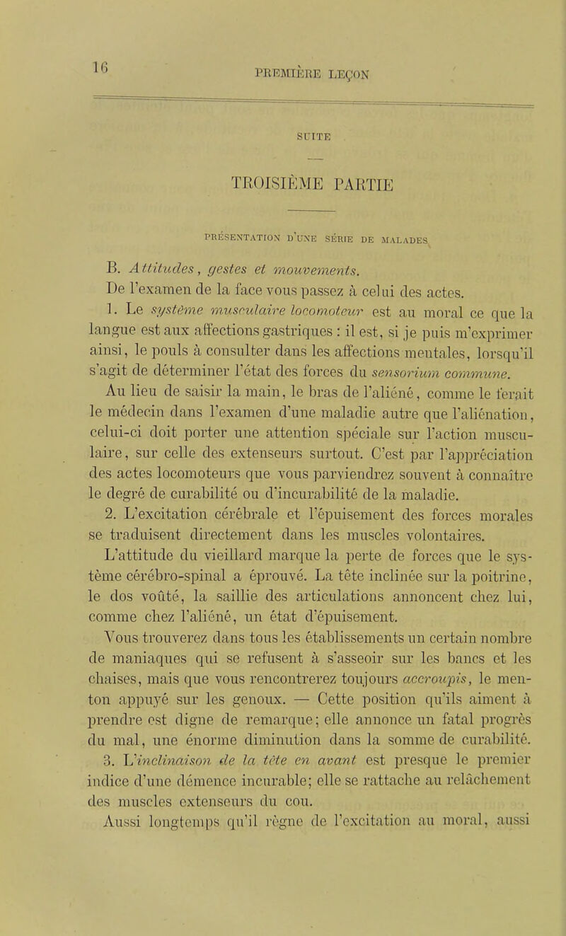 1(3 SUITE TROISIÈME PARTIE PRÉSENTATION u'uNE SÉRIE DE MALADES B. Attitudes, gestes et mouvements. De l'examen de la face vous passez à celui des actes. 1. Le système musculaire locomoteur est au moral ce que la langue est aux affections gastriques : il est, si je puis m'exprimer ainsi, le pouls à consulter dans les affections mentales, lorsqu'il s'agit de déterminer l'état des forces du sensorium commune. Au lieu de saisir la main, le bras de l'aliéné, comme le ferait le médecin dans l'examen d'une maladie autre que l'aliénation, celui-ci doit porter une attention spéciale sur l'action muscu- laire , sur celle des extenseurs surtout. C'est par l'aj^préciation des actes locomoteurs que vous parviendrez souvent à connaître le degré de curabilité ou d'incurabilité de la maladie. 2. L'excitation cérébrale et l'épuisement des forces morales se traduisent directement dans les muscles volontaires. L'attitude du vieillard marque la perte de forces que le S3's- tème cérébro-spinal a éprouvé. La tête inclinée sur la poitrine, le dos voûté, la saillie des articulations annoncent chez lui, comme chez l'aliéné, un état d'épuisement. Vous trouverez dans tous les établissements un certain nombre de maniaques qui se refusent à s'asseoir sur les bancs et les chaises, mais que vous rencontrerez toujours accroupis, le men- ton appuyé sur les genoux. — Cette position qu'ils aiment à prendre est digne de remarque ; elle annonce un fatal progrès du mal, une énorme diminution dans la somme de curabilité. 3. 'L'inclinaison de la tète en avant est presque le premier indice d'une démence incurable; elle se rattache au relâchement des muscles extenseurs du cou. Aussi longtemps qu'il règne de l'excitation au moral, aussi