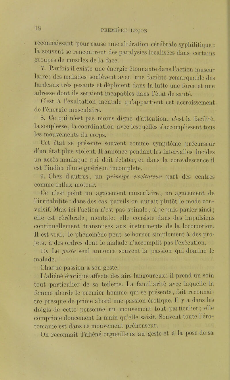 reconnaissant pour cause une altération cérébrale sypliilitique : là souvent se rencontrent des paralysies localisées clans certains groupes de muscles de la face. 7. Parfois il existe une énergie étonnante dans l'action muscu- laire ; des malades soulèvent avec une facilité remarquable des fardeaux très pesants et déploient dans la lutte une force et une adresse dont ils seraient incapables dans l'état de santé. C'est à l'exaltation mentale qu'appartient cet accroissement de l'énergie musculaire. 8. Ce qui n'est pas moins digne d'attention, c'est la facilité, la souplesse, la coordination avec lesquelles s'accomplissent tous les mouvements du corps. Cet état se présente souvent comme symptôme précurseur d'un état plus violent. Il annonce pendant les intervalles lucides un accès maniaque qui doit éclater, et dans la convalescence il est l'indice d'une guérison incomplète. 9. Chez d'autres, un -principe excitateur part des centres comme influx moteur. Ce n'est point un agacement musculaire, un agacement de l'irritabilité : dans des cas pareils on aurait plutôt le mode con- vulsif. Mais ici l'action n'est pas spinale , si je puis parler ainsi ; elle est cérébrale, mentale; elle consiste dans des impulsions continuellement transmises aux instruments de la locomotion. Il est vrai, le phénomène peut se borner simplement à des pro- jets, à des ordres dont le malade n'accomplit pas l'exécution. 10. Le geste seul annonce souvent la passion qui domine le malade. Chaque passion a son geste. L'aliéné erotique affecte des airs langoureux; il prend un soin tout particulier de sa toilette. La familiarité avec laquelle la femme aborde le premier homme qui se présente, fait reconnaî- tre presque de prime abord une passion érotique. Il y a dans les doigts de cette personne un mouvement tout paiticulier; elle comprime doucement la main qu'elle saisit. Souvent toute l'éro- tomanie est dans ce mouvement préhenseur. On reconnaît l'aliéné orgueilleiLx au geste et à la pose de sa