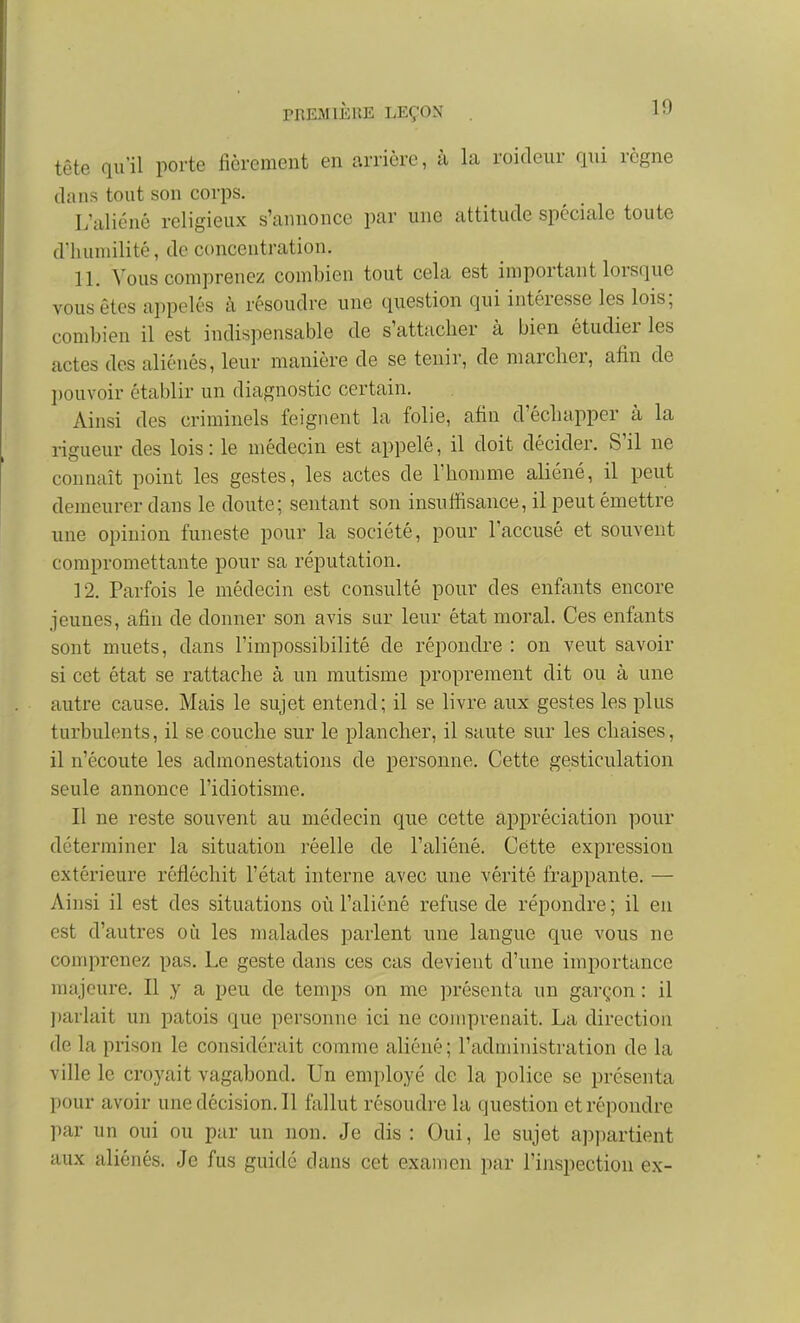 tête qu'il porte fièrement en arrière, à la roideur qui règne dans tout son corps. L'aliéné religieux s'annonce par une attitude spéciale toute dluiniilité, de concentration. 11. Vous comprenez combien tout cela est important lorsque vous êtes appelés à résoudre une question qui intéresse les lois; combien il est indispensable de s'attacher à bien étudier les actes des aliénés, leur manière de se tenir, de marcher, afin de ])ouvoir établir un diagnostic certain. Ainsi des criminels feignent la folie, afin d'échapper à la rigueur des lois: le médecin est appelé, il doit décider. S'il ne connaît point les gestes, les actes de l'homme aliéné, il peut demeurer dans le doute; sentant son insufiisance, il peut émettre une opinion funeste pour la société, pour l'accusé et souvent compromettante pour sa réputation. 12. Parfois le médecin est consulté pour des enfants encore jeunes, afin de donner son avis sur leur état moral. Ces enfants sont muets, dans l'impossibilité de répondre : on veut savoir si cet état se rattache à un mutisme proprement dit ou à une autre cause. Mais le sujet entend; il se livre aux gestes les plus turbulents, il se couche sur le plancher, il saute sur les chaises, il n'écoute les admonestations de personne. Cette gesticulation seule annonce l'idiotisme. Il ne reste souvent au médecin que cette appréciation pour déterminer la situation réelle de l'aliéné. Cette expression extérieure réfléchit l'état interne avec une vérité frappante. — Ainsi il est des situations où l'aliéné refuse de répondre ; il en est d'autres où les malades parlent une langue que vous ne comprenez pas. Le geste dans ces cas devient d'une importance majeure. Il y a peu de temps on me présenta un garçon : il I)arlait un patois que personne ici ne comprenait. La direction de la prison le considérait comme aliéné ; l'administration de la ville le croyait vagabond. Un employé de la police se présenta pour avoir une décision. Il fallut résoudre la question et répondre par un oui ou par un non. Je dis : Oui, le sujet api)artient aux aliénés. Je fus guidé dans cet examen par l'inspection ex-