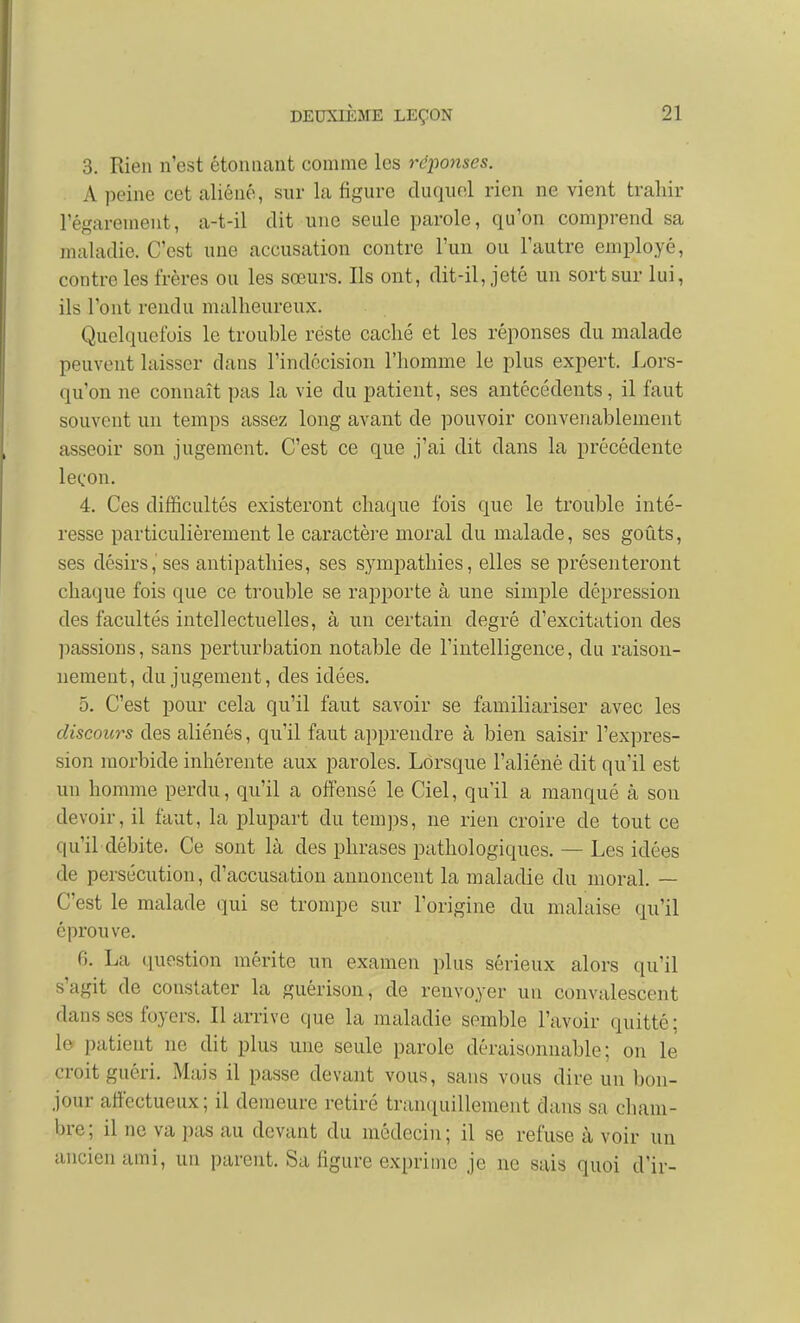 3. Rien n'est étonnant comme les réj)onses. A peine cet aliéné, sur la figure duquel rien ne vient trahir régarement, a-t-il dit une seule parole, qu'on comprend sa maladie. C'est une accusation contre l'un ou l'autre employé, contre les frères ou les sœurs. Ils ont, dit-il, jeté un sort sur lui, ils l'ont rendu malheureux. Quelquefois le trouble réste caché et les réponses du malade peuvent laisser dans l'indécision l'homme le plus expert. Lors- qu'on ne connaît pas la vie du patient, ses antécédents, il faut souvent un temps assez long avant de pouvoir convenablement asseoir son jugement. C'est ce que j'ai dit dans la précédente leçon. 4. Ces difficultés existeront chaque fois que le trouble inté- resse particulièrement le caractère moral du malade, ses goûts, ses désirs,'ses antipathies, ses sympathies, elles se présenteront chaque fois que ce trouble se rapporte à une simple dépression des facultés intellectuelles, à un certain degré d'excitation des liassions, sans perturbation notable de l'intelligence, du raison- nement, du jugement, des idées. 5. C'est pour cela qu'il faut savoir se familiariser avec les discours des aliénés, qu'il faut apprendre à bien saisir l'expres- sion morbide inhérente aux paroles. Lorsque l'aliéné dit qu'il est un homme perdu, qu'il a offensé le Ciel, qu'il a manqué à son devoir, il faut, la plupart du temps, ne rien croire de tout ce qu'il débite. Ce sont là des phrases pathologiques. — Les idées de persécution, d'accusation annoncent la maladie du moral. — C'est le malade qui se trompe sur l'origine du malaise qu'il éprouve. 6. La question mérite un examen plus sérieux alors qu'il s'agit de constater la guérison, de renvoyer un convalescent dans ses foyers. Il arrive que la maladie semble l'avoir quitté; le patient ne dit plus une seule parole déraisonnable; on le croit guéri. Mais il passe devant vous, sans vous dire un bon- jour affectueux; il demeure retiré tran(iuillement dans sa cham- bre; il ne va pas au devant du médecin; il se refuse à voir un ancien ami, un parent. Sa figure exprime je ne sais quoi d'ir-