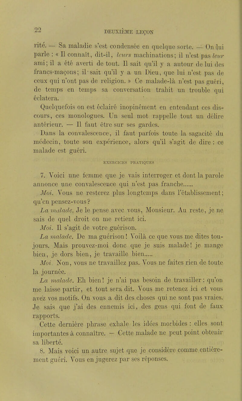 rite. — Sa maladie s'est condensée en quelque sorte. — On )ui parle : « Il connaît, dit-il, leurs niacliinations; il n'est pas leur ami; il a été averti de tout. Il sait qu'il y a autour de lui des francs-maçons; il-sait qu'il y a un Dieu, que lui n'est pas de ceux qui n'ont pas de religion. » Ce nialade-là n'est pas guéri, de temps en temps sa conversation trahit un trouble qui éclatera. Quelquefois on est éclairé inopinément en entendant ces dis- cours, ces monologues. Un seul mot rappelle tout un délire antérieur. — Il faut être sur ses gardes. Dans la convalescence, il faut parfois toute la sagacité du médecin, toute son expérience, alors qu'il s'agit de dire : ce malade est guéri. EXERCICES PRATIQUES 7. Voici une femme que je vais interroger et dont la parole annonce une convalescence qui n'est pas franche Moi. Vous ne resterez plus longtemps dans l'établissement; qu'en pensez-vous ? La malade. Je le pense avec vous, Monsieur. Au reste, je ne sais de quel droit on me retient ici. Moi. Il s'agit de votre guérison. La malade. De ma guérison ! Voilà ce que vous me dites tou- jours. Mais prouvez-moi donc que je suis malade! je mange bien, je dors bien, je travaille bien Moi Non, vous ne travaillez pas. Vous ne faites rien de toute la journée. La malade. Eh bien! je n'ai pas besoin de travailler: qu'on me laisse partir, et tout sera dit. Vous me retenez ici et vous avez vos motifs. On vous a dit des choses qui ne sont pas vraies. Je sais que j'ai des ennemis ici, des gens qui font de faux rapports. Cette dernière phrase exhale les idées morbides : elles sont importantes à connaître. - Cette malade ne peut point obtenir sa liberté. 8. Mais voici un autre sujet que je considère comme entière- ment guéri. Vous en jugerez par ses réponses.