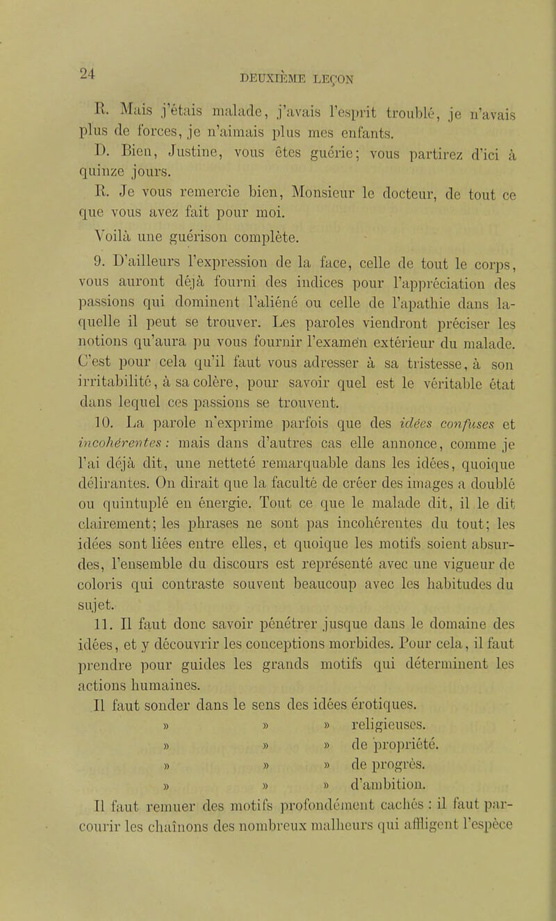 R. Mais j'étais malade, j'avais l'esprit troublé, je n'avais plus de forces, je n'aimais plus mes enfants. D. Bien, Justine, vous êtes guérie; vous partirez d'ici à quinze jours. R. Je vous remercie bien. Monsieur le docteur, de tout ce que vous avez fait pour moi. Voilà une guérison complète. 9. D'ailleurs l'expression de la face, celle de tout le corps, vous auront déjà fourni des indices pour l'appréciation des passions qui dominent l'aliéné ou celle de l'apathie dans la- quelle il peut se trouver. Les paroles viendront préciser les notions qu'aura pu vous fournir l'examen extérieur du malade. C'est pour cela qu'il faut vous adresser à sa tristesse, à son irritabilité, à sa colère, pour savoir quel est le véritable état dans lequel ces passions se trouvent. 10. La parole n'exprime parfois que des idées confuses et incohérentes: mais dans d'autres cas elle annonce, comme je l'ai déjà dit, une netteté remarquable dans les idées, quoique délirantes. On dirait que la faculté de créer des images a doublé ou quintuplé en énergie. Tout ce que le malade dit, il le dit clairement; les phrases ne sont pas incohérentes du tout; les idées sont liées entre elles, et quoique les motifs soient absur- des, l'ensemble du discours est représenté avec une vigueur de coloris qui contraste souvent beaucoup avec les habitudes du sujet. IL II faut donc savoir pénétrer jusque dans le domaine des idées, et y découvrir les conceptions morbides. Pour cela, il faut prendre pour guides les grands motifs qui déterminent les actions humaines. Il faut sonder dans le sens des idées erotiques. » » » religieuses. » » » de pro])riété. » » » de progrès. » » » d'ambition. Il faut remuer des motifs profondéjncnt cachés : il faut par- courir les chaînons des nombreux malheurs qui affligent l'espèce