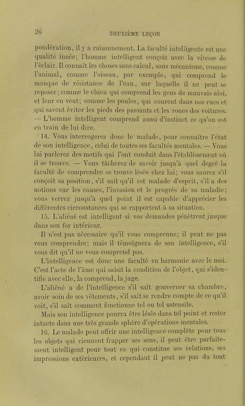 2G pondération, il y a raisonnement. La faculté intelligente est une qualité innée; riiomnie intelligent conçoit avec la vitesse de l'éclair. Il connaît les choses sans calcul, sans mécanisme, comme l'animal, comme l'oiseau, par exemple, qui comprend le manque de résistance de l'eau, sur laquelle il ne peut se reposer ; comme le chien qui comprend les gens de mauvais aloi, et leur en veut; comme les poules, qui courent dans nos rues et .qui savent éviter les pieds des passants et les roues des voitures. — L'homme intelligent comprend aussi d'instinct ce qu'on est en train de lui dire. 14. Vous interrogerez donc le malade, pour connaître l'état de son intelligence, celui de toutes ses facultés mentales. — Vous lui parlerez des motifs qui l'ont conduit dans l'établissement où il se trouve. — Vous tâcherez de savoir jusqu'à quel degré la faculté de comprendre se trouve lésée chez lui; vous saurez s'il conçoit sa position, s'il sait qu'il est malade d'esprit, s'il a des notions sur les causes, l'invasion et le progrès de sa maladie; vous verrez jusqu'à quel point il est capable d'apprécier les différentes circonstances qui se rapportent à sa situation. 15. L'aliéné est intelligent si vos demandes pénètrent jusque dans son for intérieur. Il n'est pas nécessaire qu'il vous comprenne; il peut ne pas vous comprendre; mais il témoignera de son intelligence, s'il vous dit qu'il ne vous comprend pas. L'intelligence est donc une faculté en harmonie avec le moi. C'est l'acte de l'âme qui saisit la condition de l'objet, qui s'iden- tifie avec elle, la comprend, la juge. L'aliéné a de l'intelligence s'il sait gouverner sa chambre, avoir soin de ses vêtements, s'il sait se rendre compte de ce qu'il voit, s'il sait comment fonctionne tel ou tel ustensile. Mais son intelligence pourra être lésée dans tel point et rester intacte dans une très grande sphère d'opérations mentales. 16. Le malade peut offrir une intelligence complète pour tous les objets qui viennent frapper ses sens, il peut être parfiiite- ment intelligent pour tout ce qui constitue ses relations, ses impressions extérieures, et cependant il peut ne pas du tout