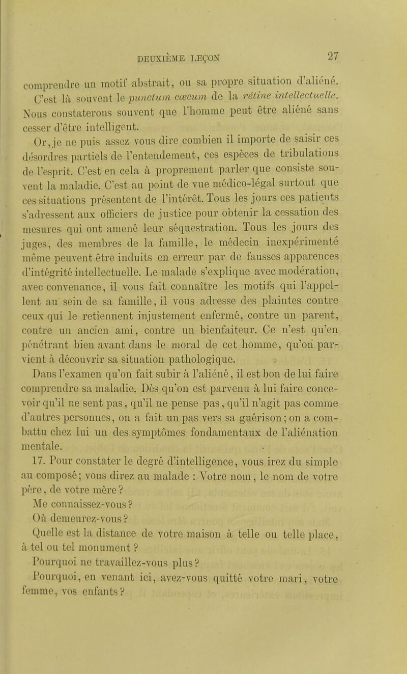 comprendre un motif abstrait, ou sa propre situation d'aliéné. C'est là souvent le inmclum cœcum de la réline inlelleciuelle. Nous constaterons souvent que l'homme peut être aliéné sans cesser d'êti'e intelligent. Or, je ne puis assez vous dire combien il importe de saisir ces désordres partiels de l'entendement, ces espèces de tribulations de l'esprit. C'est en cela à proprement parler que consiste sou- vent la maladie. C'est au point de vue médico-légal surtout que ces situations présentent de l'intérêt. Tous les jours ces patients s'adressent aux officiers de justice pour obtenir la cessation des mesures qui ont amené leur séquestration. Tous les jours des juges, des membres de la famille, le médecin inexpérimenté même peuvent être induits en erreur par de fausses apparences d'intégrité intellectuelle. Le malade s'explique avec modération, avec convenance, il vous fait connaître les motifs qui l'appel- lent au' sein de sa famille, il vous adresse des plaintes contre ceux qui le retiennent injustement enfermé, contre un parent, cf)ntre un ancien ami, contre un bienfaiteur. Ce n'est qu'en l)énétrant bien avant dans le moral de cet homme, qu'on par- vient à découvrir sa situation pathologique. Dans l'examen qu'on fait subir à l'aliéné, il est bon de lui faire comprendre sa maladie. Dès qu'on est parvenu à lui faire conce- voir qu'il ne sent pas, qu'il ne pense pas, qu'il n'agit pas comme d'autres personnes, on a fait un pas vers sa guérison; on a com- battu chez lui un des symptômes fondamentaux de l'aliénation mentale. 17. Pour constater le degré d'intelligence, vous irez du simple au composé; vous direz au malade : Votre nom, le nom de votre père, de votre mère ? Me connaissez-vous? Où demeurez-vous? Quelle est la distance de votre maison à telle ou telle place, à tel ou tel monument ? Pourquoi ne travaillez-vous plus? Pourquoi, en venant ici, avez-vous quitté votre mari, votre femme, vos enfants?