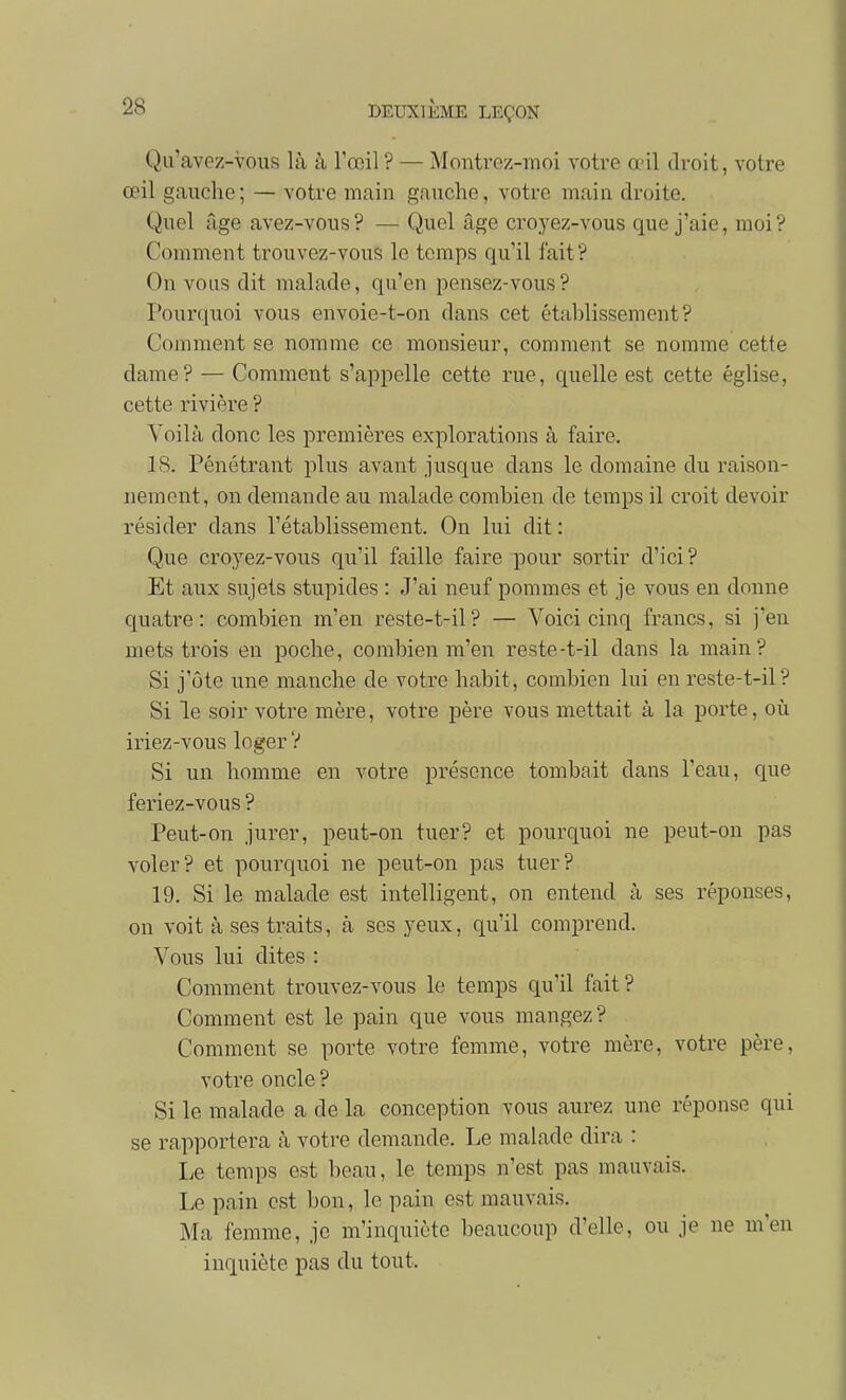 Qu'avez-vous là à l'œil ? — Montroz-moi votre œil droit, votre œil gauche; — votre main gauche, votre main droite. Quel âge avez-vous? — Quel âge croyez-vous que j'aie, moi? Comment trouvez-vous le temps qu'il fait? On vous dit malade, qu'en pensez-vous? Pourquoi vous envoie-t-on dans cet établissement? Comment se nomme ce monsieur, comment se nomme cette dame? — Comment s'appelle cette rue, quelle est cette église, cette rivière ? Voilà donc les premières explorations à faire. 18. Pénétrant plus avant jusque dans le domaine du raison- nement, on demande au malade combien de temps il croit devoir résider dans l'établissement. On lui dit : Que croyez-vous qu'il faille faire pour sortir d'ici? Et aux sujets stupides : J'ai neuf pommes et je vous en donne quatre: combien m'en reste-t-il? — Voici cinq francs, si j'en mets trois en poche, combien m'en reste-t-il dans la main? Si j'ôte une manche de votre habit, combien lui en reste-t-il? Si le soir votre mère, votre père vous mettait à la porte, où iriez-vous loger V Si un homme en votre présence tombait dans l'eau, que feriez-vous ? Peut-on jurer, peut-on tuer? et pourquoi ne peut-on pas voler? et pourquoi ne peut-on pas tuer? 19. Si le malade est intelligent, on entend à ses réponses, on voit à ses traits, à ses yeux, qu'il comprend. Vous lui dites : Comment trouvez-vous le temps qu'il fait? Comment est le pain que vous mangez? Comment se porte votre femme, votre mère, votre père, votre oncle ? Si le malade a de la conception vous aurez une réponse qui se rapportera à votre demande. Le malade dira : Le temps est beau, le temps n'est pas mauvais. Le pain est bon, le pain est mauvais. Ma femme, je m'inquiète beaucoup d'elle, ou je ne m'en inquiète pas du tout.
