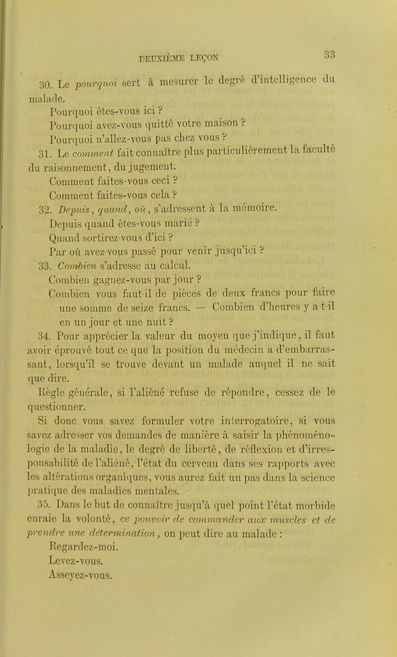 30. Le pourquoi sert à mesurer le degré d'intelligence du malade. Pourquoi êtes-vous ici ? Pourquoi avez-vous quitté votre maison ? Pourquoi n'allez-vous pas chez vous ? 31. Le comment fait connaître plus particulièrement la faculté du raisonnement, du j ugement. Comment faites-vous ceci ? Comment faites-vous cela ? 32. Depuis, quand, oie, s'adressent à la mémoire. Depuis quand êtes-vous marié ? Quand sortirez-vous d'ici ? Par où avez-vous passé pour venir jusqu'ici ? 33. Co)rtbien s'adresse au calcul. Combien gagnez-vous par jour ? Combien vous faut-il de pièces de deux francs pour faire une somme de seize francs. — Combien d'heures y a t-il en un jour et une nuit ? 34. Pour apprécier la valeur du moyen que j'indique, il faut avoir éprouvé tout ce que la position du médecin a d'embarras- sant, lorsqu'il se trouve devant un malade auquel il ne sait que dire. Règle générale, si l'aliéné refuse de répondre, cessez de le questionner. Si donc vous savez formuler votre interrogatoire, si vous savez adresser vos demandes de manière à saisir la phénoméno- logie de la maladie, le degré de liberté, de réflexion et d'irres- ponsabilité de l'aliéné, l'état du cerveau dans ses rapports avec les altérations organiques, vous aurez fait un pas dans la science pratique des maladies mentales. 35. Dans le but de connaître jusqu'à quel point l'état morbide enraie la volonté, ce pouvoir de commander aux muscles et de prendre une détermination, on peut dire au malade : Regardez-moi. Levez-vous. Asseyez-vous.