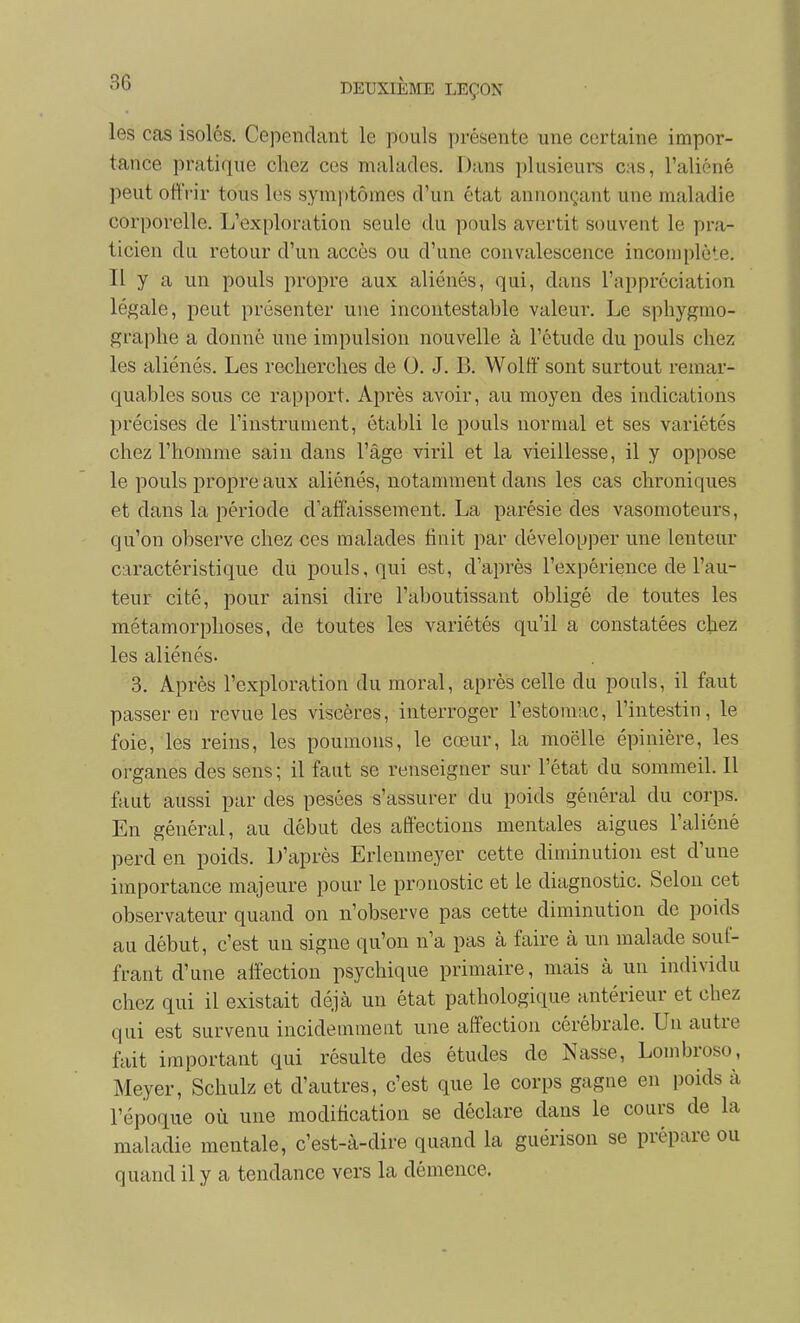 les cas isolés. Cependant le pouls présente une certaine impor- tance pratifiue chez ces malades. Dans plusieurs cas, l'aliéné peut offrir tous les sym|)tômes d'un état annonçant une maladie corporelle. L'exploration seule du pouls avertit souvent le pra- ticien du retour d'un accès ou d'une convalescence incomplète. Il y a un pouls propre aux aliénés, qui, dans l'appréciation légale, peut présenter une incontestable valeur. Le spliygmo- graphe a donné une impulsion nouvelle à l'étude du pouls chez les aliénés. Les recherches de 0. J. B. Wolff sont surtout remar- quables sous ce rapport. Après avoir, au moyen des indications précises de l'instrument, établi le pouls normal et ses variétés chez l'homme sain dans l'âge viril et la vieillesse, il y oppose le pouls propre aux aliénés, notamment dans les cas chroniques et dans la période d affaissement. La parésie des vasomoteurs, qu'on observe chez ces malades finit par développer une lenteur caractéristique du pouls, qui est, d'après l'expérience de l'au- teur cité, pour ainsi dire l'aboutissant obligé de toutes les métamorphoses, de toutes les variétés qu'il a constatées chez les aliénés. 3. Après l'exploration du moral, après celle du pouls, il faut passer en revue les viscères, interroger l'estomac, l'intestin, le foie, les reins, les poumons, le cœur, la moelle épinière, les organes des sens; il faut se renseigner sur l'état du sommeil. Il faut aussi par des pesées s'assurer du poids général du corps. En général, au début des affections mentales aiguës l'aliéné perd en poids. D'après Erlenmeyer cette diminution est d'une importance majeure pour le pronostic et le diagnostic. Selon cet observateur quand on n'observe pas cette diminution de poids au début, c'est un signe qu'on n'a pas à faire à un malade souf- frant d'une affection psychique primaire, mais à un individu chez qui il existait déjà un état pathologique antérieur et chez qui est survenu incidemment une affection cérébrale. Un autre fait important qui résulte des études de Nasse, Lombroso, Meyer, Schulz et d'autres, c'est que le corps gagne en poids à l'époque où une modification se déclare dans le cours de la maladie mentale, c'est-à-dire quand la guérison se préparc ou quand il y a tendance vers la démence.