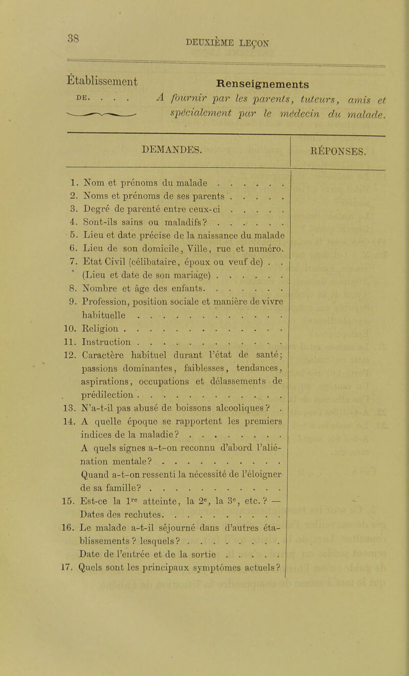 Établissement Renseignements A fournir par les parenls, tuteurs, amis et spécialement par le médecin du malade. DE. DEMANDES. RÉPONSES. 1. Nom et prénoms du malade 2. Noms et prénoms de ses parents 3. Degré de parenté entre ceux-ci 4. Sont-ils sains ou maladifs? 5. Lieu et date précise de la naissance du malade 6. Lieu de son domicile, Ville, rue et numéro. 7. Etat Civil (célibataire, époux ou veuf de) . . (Lieu et date de son mariage) 8. Nombre et âge des enfants 9. Profession, position sociale et manière de vivre habituelle 10. Religion 11. Instruction 12. Caractère habituel durant l'état de santé; passions dominantes, faiblesses, tendances, aspirations, occupations et délassements de prédilection 13. N'a-t-il pas abusé de boissons alcooliques? . 14. A quelle époque se raj)portent les premiers indices de la maladie? A quels signes a-t-on reconnu d'abord l'alié- nation mentale? Quand a-t-on ressenti la nécessité de l'éloigner de sa famille? 15. Est-ce la l^^ atteinte, la 2^, la 3% etc.? — Dates des rechutes 16. Le malade a-t-il séjourné dans d'autres éta- blissements ? lesquels? Date de l'entrée et de la sortie 17. Quels sont les principaux symptômes actuels?