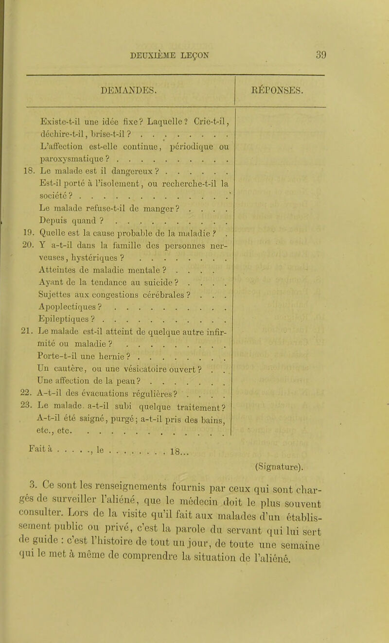 DEMANDES. REPONSES. Existe-t-il une idée fixe? Laquelle? Crie-t-il, déchire-t-il, brise-t-il ? L'afleclion est-elle coutinue, ijcnodique ou paroxysmatique ? 18. Le malade est il dangereux ? Est-il porté à l'isolement, ou recherclie-t-il la société ? Le malade refuse-t-il de manger? . . . . Depuis quand ? 19. Quelle est la cause probable de la maladie ? . 20. Y a-t-il dans la iamille des personnes ner- veuses , hystériques ? Atteintes de maladie mentale ? . . . . Ayant de la tendance au suicide ? . . . . Sujettes aux congestions cérébrales ? . . . Apoplectiques ? Epileptiques ? 21. Le malade est-il atteint de quelque autre infir- mité ou maladie V Porte-t-il une hernie ? Un cautère, ou une vésicatoire ouvert ? . . Une affection de la peau ? 22. A-t-il des évacuations régulières? .... 23. Le malade, a-t-il subi quelque traitement? A-t-il été saigné, purgé; a-t-il pris des bains, etc., etc Fait à le 18. (Signature). 3. Ce sont les renseignements fournis par ceux qui sont cliar- gésde surveiller l'aliéné, que le médecin doit le plus souvent consulter. Lors de la visite qu'il fait aux malades d'un établis- sement public ou privé, c'est la parole du servant qui lui sert de guide : c'est l'histoire de tout uujour, de toute une semaine (lui le met à même de comprendre la situation de raliéné.