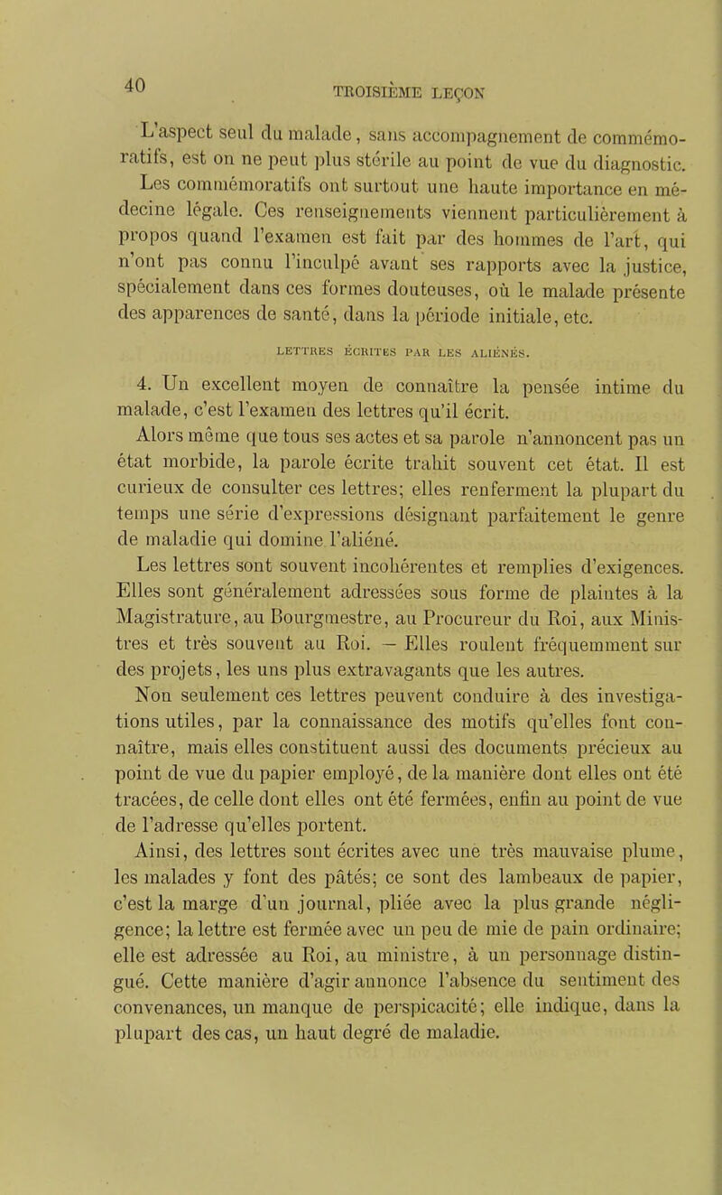 L'aspect seul du malade, sans accompagnement de commémo- ratifs, est on ne peut plus stérile au point de vue du diagnostic. Les comniémoratifs ont surtout une haute importance en mé- decine légale. Ces renseignements viennent particulièrement à propos quand l'examen est fait par des hommes de l'art, qui n'ont pas connu l'inculpé avant ses rapports avec la justice, spécialement dans ces formes douteuses, où le malade présente des apparences de santé, dans la période initiale, etc. LETTRES ÉClUTES PAU LES ALIÉNÉS. 4. Un excellent moyen de connaître la pensée intime du malade, c'est l'examen des lettres qu'il écrit. Alors môme que tous ses actes et sa parole n'annoncent pas un état morbide, la parole écrite trahit souvent cet état. Il est curieux de consulter ces lettres; elles renferment la plupart du temps une série d'expressions désignant parfaitement le genre de maladie qui domine l'aliéné. Les lettres sont souvent incohérentes et remplies d'exigences. Elles sont généralement adressées sous forme de plaintes à la Magistrature, au Bourgmestre, au Procureur du Roi, aux Minis- tres et très souvent au Roi. — Elles roulent fréquemment sur des projets, les uns plus extravagants que les autres. Non seulement ces lettres peuvent conduire à des investiga- tions utiles, par la connaissance des motifs qu'elles font con- naître, mais elles constituent aussi des documents précieux au point de vue du papier employé, de la manière dont elles ont été tracées, de celle dont elles ont été fermées, enfin au point de vue de l'adresse qu'elles portent. Ainsi, des lettres sont écrites avec une très mauvaise plume, les malades y font des pâtés; ce sont des lambeaux de papier, c'est la marge d'un journal, pliée avec la plus grande négli- gence; la lettre est fermée avec un peu de mie de pain ordinaire; elle est adressée au Roi, au ministre, à un personnage distin- gué. Cette manière d'agir annonce l'absence du sentiment des convenances, un manque de perspicacité; elle indique, dans la plupart des cas, un haut degré de maladie.