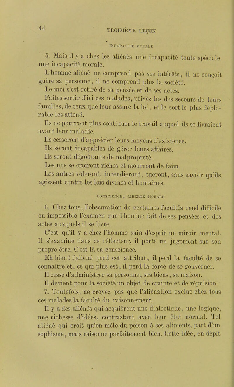 TNCAPACITÉ MORAI.R 5. Mais il y a chez les aliénés une incapacité toute spéciale, une incapacité morale. L'homme aliéné ne comprend pas ses intérêts, il ne con(,;oit guère sa personne, il ne comprend plus la société. Le moi s'est retiré de sa pensée et de ses actes. Faites sortir d'ici ces malades, privez-les des secours de leurs familles, de ceux que leur assure la loi, et le sort le plus déplo- rable les attend. Ils ne pourront plus continuer le travail auquel ils se livraient avant leur maladie. Ils cesseront d'apprécier leurs moyens d'existence. Ils seront incapables de gérer leurs affaires. Ils seront dégoûtants de malpropreté. Les uns se croiront riches et mourront de faim. Les autres voleront, incendieront, tueront, sans savoir qu'ils agissent contre les lois divines et humaines. CONSCIENCE; LIBERTÉ MORALE 6. Chez tous, l'obscuration de certaines facultés rend difficile ou impossible l'examen que l'homme fait de ses pensées et des actes auxquels il se livre. C'est qu'il y a chez l'homme sain d'esprit un miroir mental. Il s'examine dans ce réflecteur, il porte un jugement sur son propre être. C'est là sa conscience. Eh bien ! l'aliéné perd cet attribut, il perd la faculté de se connaître et, ce qui plus est, il perd la force de se gouverner. Il cesse d'administrer sa personne, ses biens, sa maison. Il devient pour la société un objet de crainte et de répulsion. 7. Toutefois, ne croyez pas que l'aliénation exclue chez tous ces malades la faculté du raisonnement. Il y a des aliénés qui acquièrent une dialectique, une logique, une richesse d'idées, contrastant avec leur état normal. Tel aliéné qui croit qu'on môle du poison à ses aliments, part d'un sophisme, mais raisonne parfaitement bien. Cette idée, en dépit