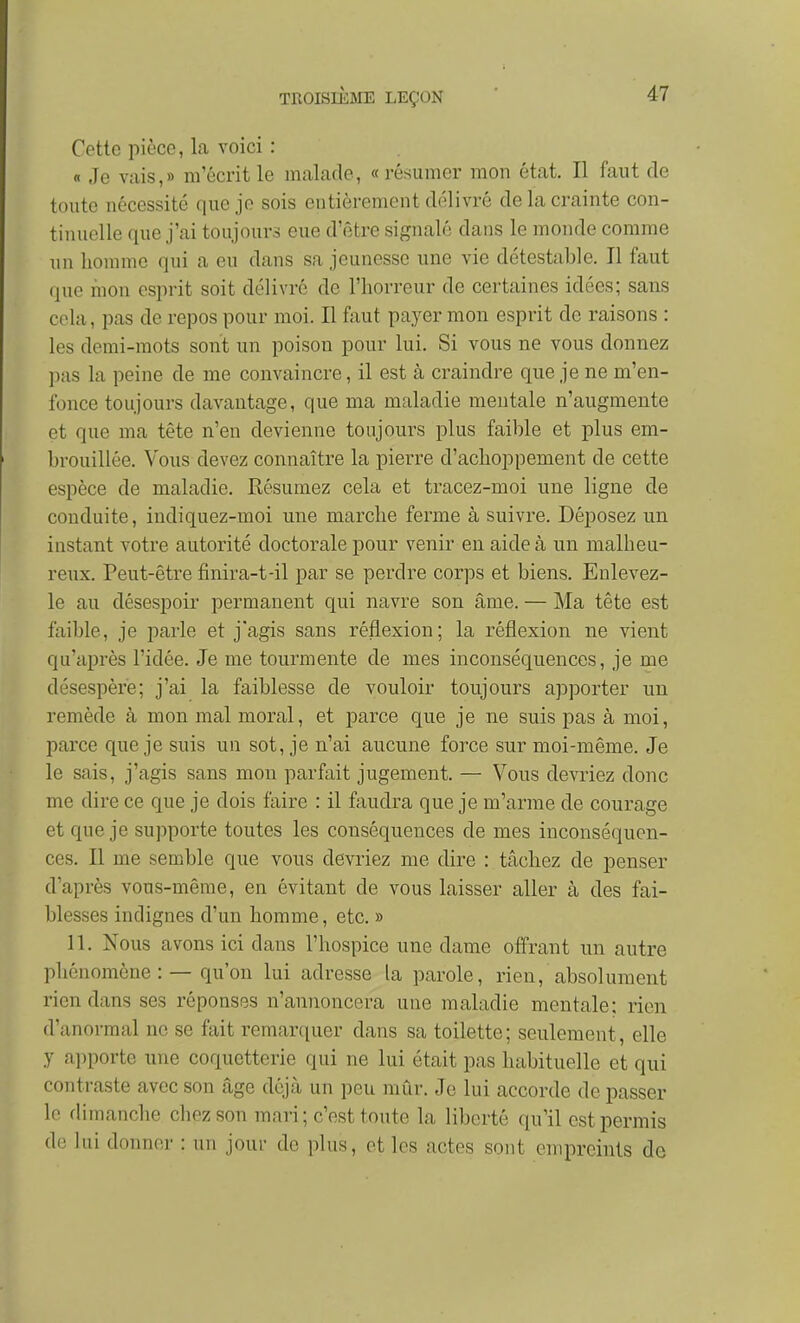 Cette pièce, la voici : « Je vais,» m'écrit le malade, «résumer mon état. Il faut de toute nécessité que je sois entièrement délivré de la crainte con- tinuelle que j'ai toujours eue d'être signalé dans le monde comme un homme qui a eu dans sa jeunesse une vie détestable. Il faut que mon esprit soit délivré de l'horreur de certaines idées; sans cela, pas de repos pour moi. Il faut payer mon esprit de raisons : les demi-mots sont un poison pour lui. Si vous ne vous donnez pus la peine de me convaincre, il est à craindre que je ne m'en- fonce toujours davantage, que ma maladie mentale n'augmente et que ma tête n'en devienne toujours plus faible et plus em- brouillée. Vous devez connaître la pierre d'achoppement de cette espèce de maladie. Késumez cela et tracez-moi une ligne de conduite, indiquez-moi une marche ferme à suivre. Déposez un instant votre autorité doctorale pour venir en aide à un malheu- reux. Peut-être finira-t-il par se perdre corps et biens. Enlevez- le au désespoir permanent qui navre son âme. — Ma tête est faible, je parle et j'agis sans réflexion; la réflexion ne vient qu'après l'idée. Je me tourmente de mes inconséquences, je me désespère; j'ai la faiblesse de vouloir toujours apporter un remède à mon mal moral, et parce que je ne suis pas à moi, parce que je suis un sot, je n'ai aucune force sur moi-même. Je le sais, j'agis sans mou parfait jugement. — Vous devriez donc me dire ce que je dois faire : il faudra que je m'arme de courage et que je supporte toutes les conséquences de mes inconséquen- ces. Il me semble que vous devriez me dire : tâchez de penser d'après vous-même, en évitant de vous laisser aller à des fai- blesses indignes d'un homme, etc. » 11. Nous avons ici dans l'hospice une dame offrant un autre phénomène: — qu'on lui adresse la parole, rien, absolument rien dans ses réponses n'annoncera une maladie mentale; rien d'anormal ne se fait remarquer dans sa toilette; seulement, elle y apporte une coquetterie qui ne lui était pas habituelle et qui contraste avec son âge déjà un peu mûr. Je lui accorde de passer le dimanche chez son mari ; c'est toute la liberté qu'il est permis de hii donner : un jour de plus, et les actes sont empreints de