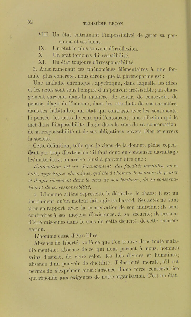 VIII. Un état entraînant Timpossibilité de gérer sa per- sonne et ses biens. IX. Un état le plus souvent d'irréflexion. X. Un état toujours d'irrésistibilité. XL Un état toujours d'irresponsabilité. 3. Ainsi ramenant ces plicnomèues élémentaires à une for- mule plus concrète, nous dirons que la phrénopathie est : Une maladie chronique, apyrétique, dans laquelle les idées et les actes sont sous l'empire d'un pouvoir irrésistible ; un chan- gement survenu dans la manière de sentir, de concevoir, de penser, d'agir de l'homme, dans les attributs de son caractère, dans ses habitudes ; un état qui contraste avec les sentiments, la pensée, les actes de ceux (|ui l'entourent; une affection qui le met dans l'impossibilité d'agir dans le sens de sa conservation, de sa responsabilité et de ses obligations envers Dieu et envers la société. Cette définition, telle que je viens de la donner, pêche cepen- dànt par trop d'extension : il faut donc en condenser davantage les'matériaux, on arrive ainsi à pouvoir dire que : Valiénation est un dérangemmt des facultés mentales, mor- bide, apyrétique, chronique, qui ôte à ïhomme le pouvoir dépenser et d'agir librement dans le sens de son bonheur, de sa conserva- tion et de sa responsabilité. 4. L'homme aliéné représente le désordre, le chaos ; il est un instrument qu'un moteiir fait agir au hasard. Ses actes ne sont plus en rapport avec la conservation de son individu : ils sont contraires à ses moyens d'existence, cà sa sécurité; ils cessent d'être raisonnés dans le sens de cette sécurité, de cette conser- vation. L'homme cesse d'être libre. Absence de liberté, voilà ce que l'on trouve dans toute mala- die mentale ; absence de ce qui nous permet à nous, hommes sains d'esprit, de vivre selon les lois divines et humaines; absence d'un pouvoir de ductilité, d'élasticité morale, s'il est permis de s'exprimer ainsi : absence d'une force conservatrice qui réponde aux exigences de notre organisation. C'est un état,