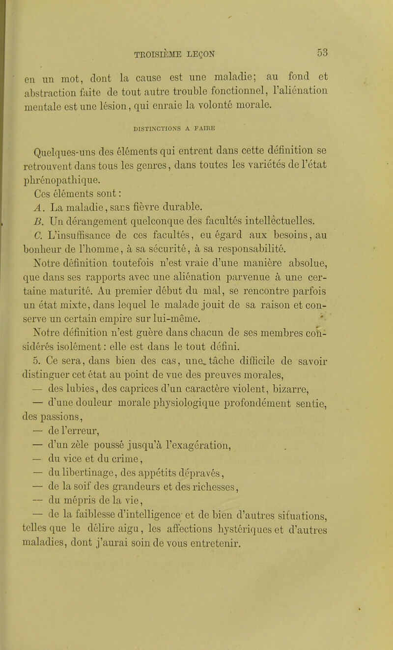en un mot, dont la cause est une maladie; au fond et abstraction faite de tout autre trouble fonctionnel, l'aliénation mentale est une lésion, qui enraie la volonté morale. DISTINCTIONS A FAIHE Quel(iues-uns des éléments qui entrent dans cette définition se retrouvent dans tous les genres, dans toutes les variétés de l'état phrénopathique. Ces éléments sont : A. La maladie, sars fièvre durable. 5. Un dérangement quelconque des facultés intellectuelles. C. L'insuffisance de ces facultés, eu égard aux besoins, au bonheur de l'iiomnie, à sa sécurité, à sa responsabilité. Notre définition toutefois n'est vraie d'une manière absolue, que dans ses rapports avec une aliénation parvenue à une cer- taine maturité. Au premier début du mal, se rencontre parfois un état mixte, dans lequel le malade jouit de sa raison et con- serve un certain empire sur lui-même. Notre définition n'est guère dans chacun de ses membres con- sidérés isolément : elle est dans le tout défini. 5. Ce sera, dans bien des cas, une,tâche difficile de savoir distinguer cet état au j)oint de vue des preuves morales, — des lubies, des caprices d'un caractère violent, bizarre, — d'une douleur morale physiologique profondément sentie, des passions, — de l'erreur, — d'un zèle poussé jusqu'à l'exagération, — du vice et du crime, — du libertinage, des appétits dépravés, — de la soif des grandeurs et des richesses, — du mépris de la vie, — de la faiblesse d'intelligence; et de bien d'autres situations, telles que le délire aigu, les affections hystériques et d'autres maladies, dont j'aurai soin de vous entretenir.