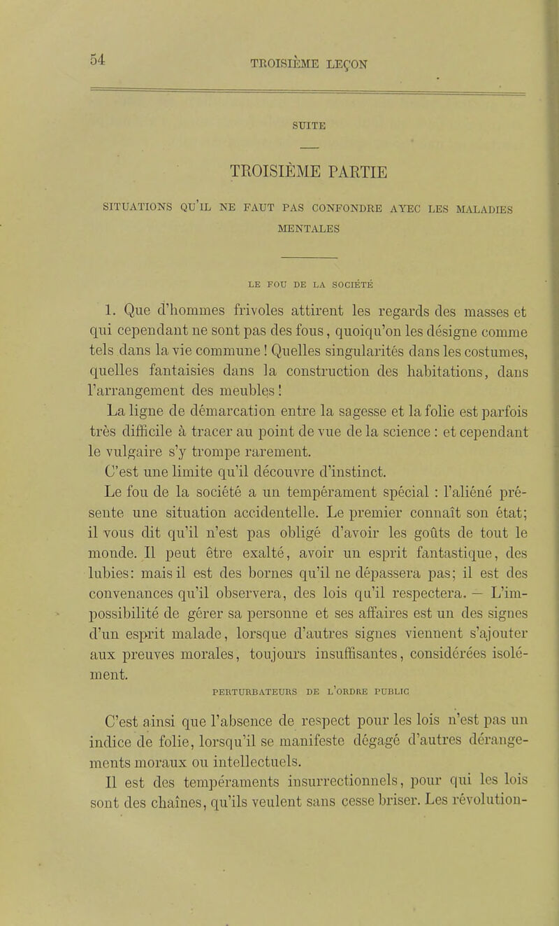 smcTE TROISIÈME PARTIE SITUATIONS qu'il NE FAUT PAS CONFONDRE AYEC LES MALADIES MENTAXES LE FOU DE LA SOCIÉTÉ 1. Que d'hommes frivoles attirent les regards des masses et qui ceiDendaiit ne sont pas des fous, quoiqu'on les désigne comme tels dans la vie commune ! Quelles singularités dans les costumes, quelles fantaisies dans la construction des habitations, dans l'arrangement des meubles ! La ligne de démarcation entre la sagesse et la folie est parfois très difficile à tracer au point de vue de la science : et cependant le vulgaire s'y trompe rarement. C'est une limite qu'il découvre d'instinct. Le fou de la société a un tempérament spécial : l'aliéné pré- sente une situation accidentelle. Le premier connaît son état; il vous dit qu'il n'est pas obligé d'avoir les goûts de tout le monde. Il peut être exalté, avoir un esprit fantastique, des lubies: mais il est des bornes qu'il ne dépassera pas; il est des convenances qu'il observera, des lois qu'il respectera. — L'im- possibilité de gérer sa personne et ses affaires est un des signes d'un esprit malade, lorsque d'autres signes viennent s'ajouter aux preuves morales, toujours insuffisantes, considérées isolé- ment. PERTURBATEURS DE l'oRDRE PUBLIC C'est ainsi que l'absence de respect pour les lois n'est pas un indice de folie, lorsqu'il se manifeste dégagé d'autres dérange- ments moraux ou intellectuels. Il est des tempéraments insurrectionnels, pour qui les lois sont des chaînes, qu'ils veulent sans cesse briser. Les révolution-