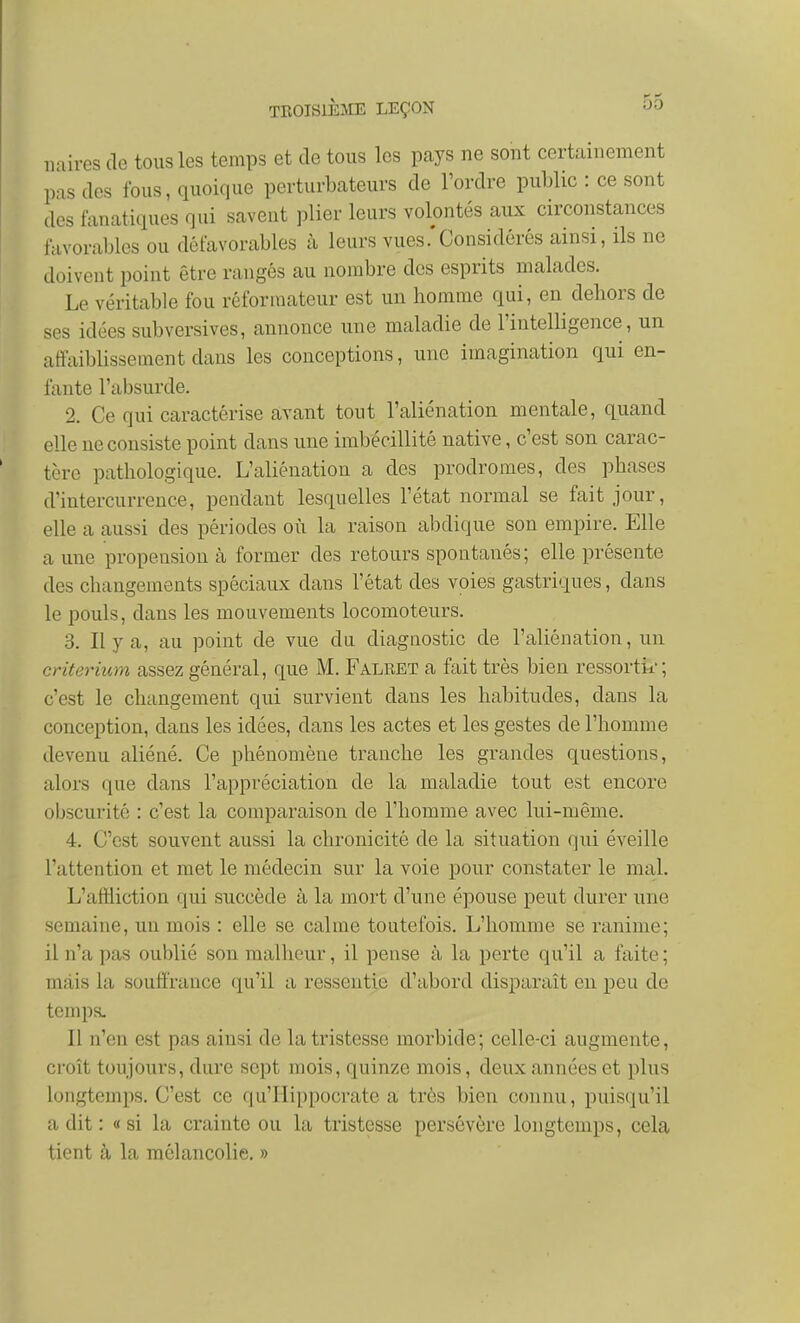 iiaires de tous les temps et de tous les pays ne sont certainement pas des fous, quoique perturbateurs de l'ordre public : ce sont des fanatiques qui savent plier leurs volontés aux circonstances favorables ou défavorables à leurs vues .'Considérés ainsi, ils ne doivent point être rangés au nombre des esprits malades. Le véritable fou réformateur est un homme qui, en dehors de ses idées subversives, annonce une maladie de l'intelligence, un affaiblissement dans les conceptions, une imagination qui en- fante l'absurde. 2. Ce qui caractérise avant tout l'aliénation mentale, quand elle ne consiste point dans une imbécillité native, c'est son carac- tère pathologique. L'aliénation a des prodromes, des phases d'intercurrence, pendant lesquelles l'état normal se fait jour, elle a aussi des périodes où la raison abdique son empire. Elle a une propension à former des retours spontanés; elle présente des changements spéciaux dans l'état des voies gastriques, dans le pouls, dans les mouvements locomoteurs. 3. Il y a, au point de vue du diagnostic de l'aliénation, un critérium assez général, que M. Falret a fait très bien ressortir; c'est le changement qui survient dans les habitudes, dans la conception, dans les idées, dans les actes et les gestes de l'homme devenu aliéné. Ce phénomène tranche les grandes questions, alors que dans l'appréciation de la maladie tout est encore obscurité : c'est la comparaison de l'homme avec lui-même. 4. C'est souvent aussi la chronicité de la situation qui éveille l'attention et met le médecin sur la voie pour constater le mal. L'affliction qui succède à la mort d'une épouse peut durer une semaine, un mois : elle se calme toutefois. L'homme se ranime; il n'a pas oublié son malheur, il pense à la perte qu'il a faite ; mais la souffrance qu'il a ressentie d'abord disparaît en peu de temps. Il n'en est pas ainsi de la tristesse morbide; celle-ci augmente, croît toujours, dure sept mois, quinze mois, deux années et plus longtemps. C'est ce qu'Hippocratc a très bien connu, puisqu'il a dit : « si la crainte ou la tristesse persévère longtemps, cela tient à la mélancolie. »