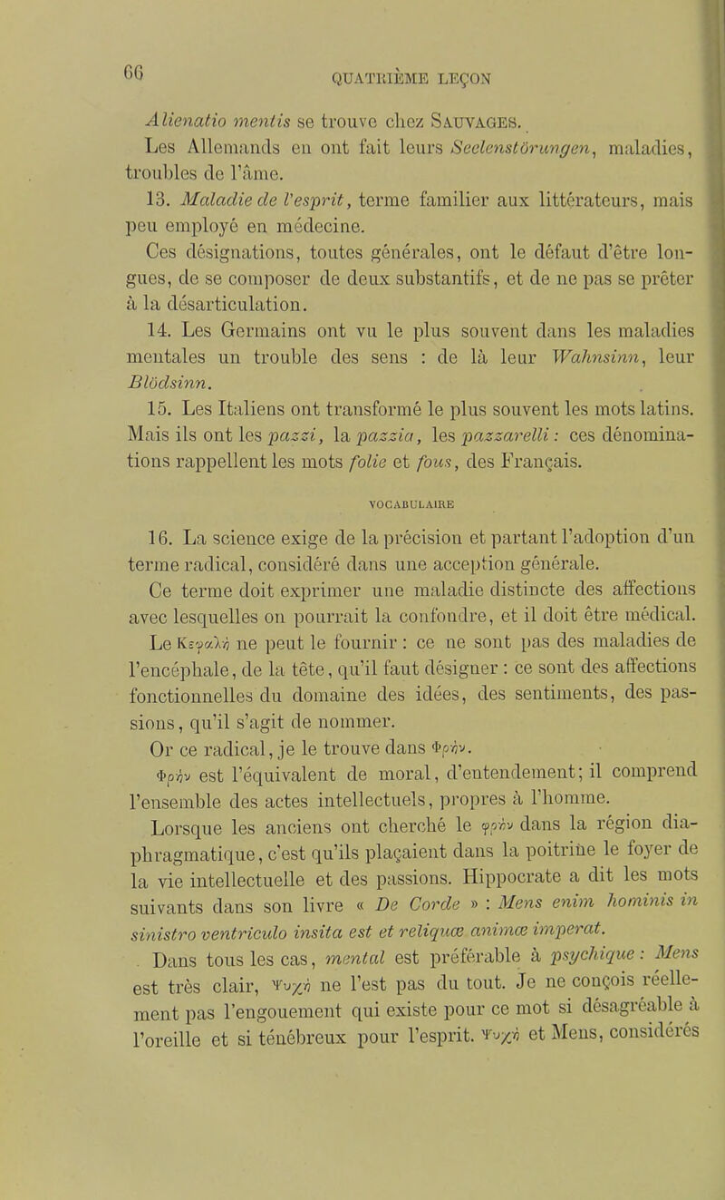 Alienatio mentis se trouve chez Sauvages. Les Allemands eu ont fait leurs Seclenstôrungen^ m.aladies, troubles de l'âme. 13. Maladie de Vesprit, terme familier aux littérateurs, mais peu employé en médecine. Ces désignations, toutes générales, ont le défaut d'être lon- gues, de se composer de deux substantifs, et de ne pas se prêter à la désarticulation. 14. Les Germains ont vu le plus souvent dans les maladies mentales un trouble des sens : de là leur Wahnsinn, leur Blôdsinn. 15. Les Italiens ont transformé le plus souvent les mots latins. Mais ils ont les pazsi, la paszia, les pazzarelli : ces dénomina- tions rappellent les mots folie et fous, des Français. VOCABULAIRE 16. La science exige de la précision et partant l'adoption d'un terme radical, considéré dans une acception générale. Ce terme doit exprimer une maladie distincte des affections avec lesquelles on pourrait la confondre, et il doit être médical. Le Ks'faln ne peut le fournir : ce ne sont pas des maladies de l'encéphale, de la tète, qu'il faut désigner : ce sont des affections fonctionnelles du domaine des idées, des sentiments, des pas- sions , qu'il s'agit de nommer. Or ce radical, je le trouve dans ^p-ôv. 'l'pviv est l'équivalent de moral, d'entendement; il comprend l'ensemble des actes intellectuels, propres à l'homme. Lorsque les anciens ont cherché le yoviv dans la région dia- phragmatique, c'est qu'ils plaçaient dans la poitrine le foyer de la vie intellectuelle et des passions. Hippocrate a dit les mots suivants dans son livre « De Corde » : Mens enim hominis in sinistro ventriculo insita est et reliquœ animœ imperat. Dans tous les cas, mental est préférable à psychique : Mens est très clair, 'Vvyjn ne l'est pas du tout. Je ne conçois réelle- ment pas l'engouement qui existe pour ce mot si désagréable cà l'oreille et si ténébreux pour l'esprit, ^^/v et Mens, considérés
