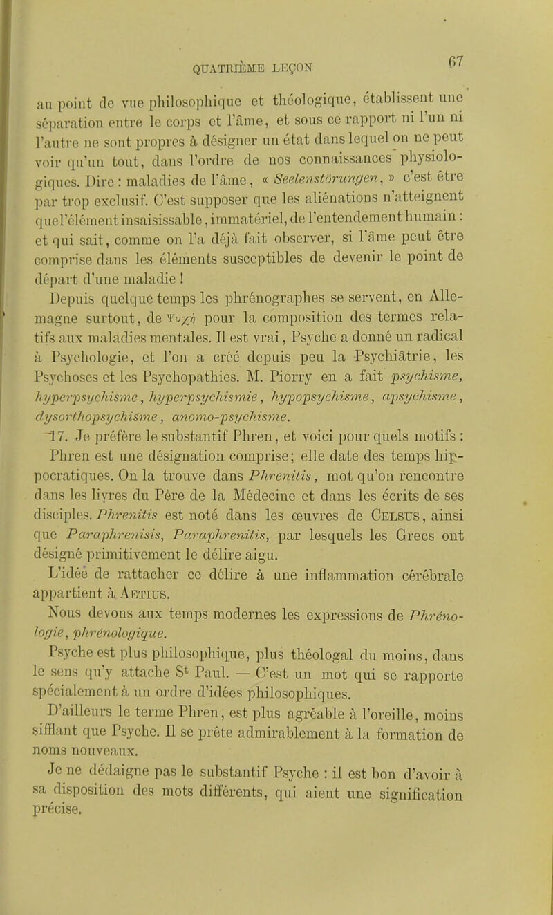 nu point de vue philosophique et tliéologique, établissent une séparation entre le corps et l'âme, et sous ce rapport ni l'un ni l'autre ne sont propres à désigner un état dans lequel on ne peut voir qu'un tout, dans l'ordre de nos connaissances physiolo- giques. Dire : maladies de l'âme, « Seelenstôrungen, » c'est être ])ar trop exclusif. C'est supposer que les aliénations n'atteignent querôlément insaisissable, immatériel, de l'entendement humain : et qui sait, comme on l'a déjà fait observer, si l'âme peut être comprise dans les éléments susceptibles de devenir le point de départ d'une maladie ! Depuis quelque temps les phrénographes se servent, en Alle- magne surtout, àQ^Vxiyjh pour la composition des termes rela- tifs aux maladies mentales. Il est vrai, Psyché a donné un radical à Psychologie, et l'on a créé depuis peu la Psychiâtrie, les Psychoses et les Psychopathies. M. Piorry en a fait psychisme, hyper-psychisme, hyperpsychismie, hypopsychisme, apsychisme, dysorth opsych ism e, anomo-psycMsme. ^7. Je préfère le substantif Phren, et voici pour quels motifs : Phren est une désignation comprise; elle date des temps hip- pocratiques. On la trouve dans Phrenitis, mot qu'on rencontre dans les livres du Père de la Médecine et dans les écrits de ses disciples. Phrenitis est noté dans les œuvres de Celsus , ainsi que Paraphrenisis, Paraphrenitis, par lesquels les Grecs ont désigné primitivement le délire aigu. L'idéé de rattacher ce délire à une inflammation cérébrale appartient à Aetius. Nous devons aux temps modernes les expressions de Phréno- logie, phrénologique. Psyché est plus philosophique, plus théologal du moins, dans le sens qu'y attache S* Paul. — C'est un mot qui se rapporte spécialement à un ordre d'idées philosophiques. D'ailleurs le terme Phren, est plus agréable à l'oreille, moins sifflant que Psyché. Il se prête admirablement à la formation de noms nouveaux. Je ne dédaigne pas le substantif Psyché : il est bon d'avoir cà sa disposition des mots différents, qui aient une signification précise.